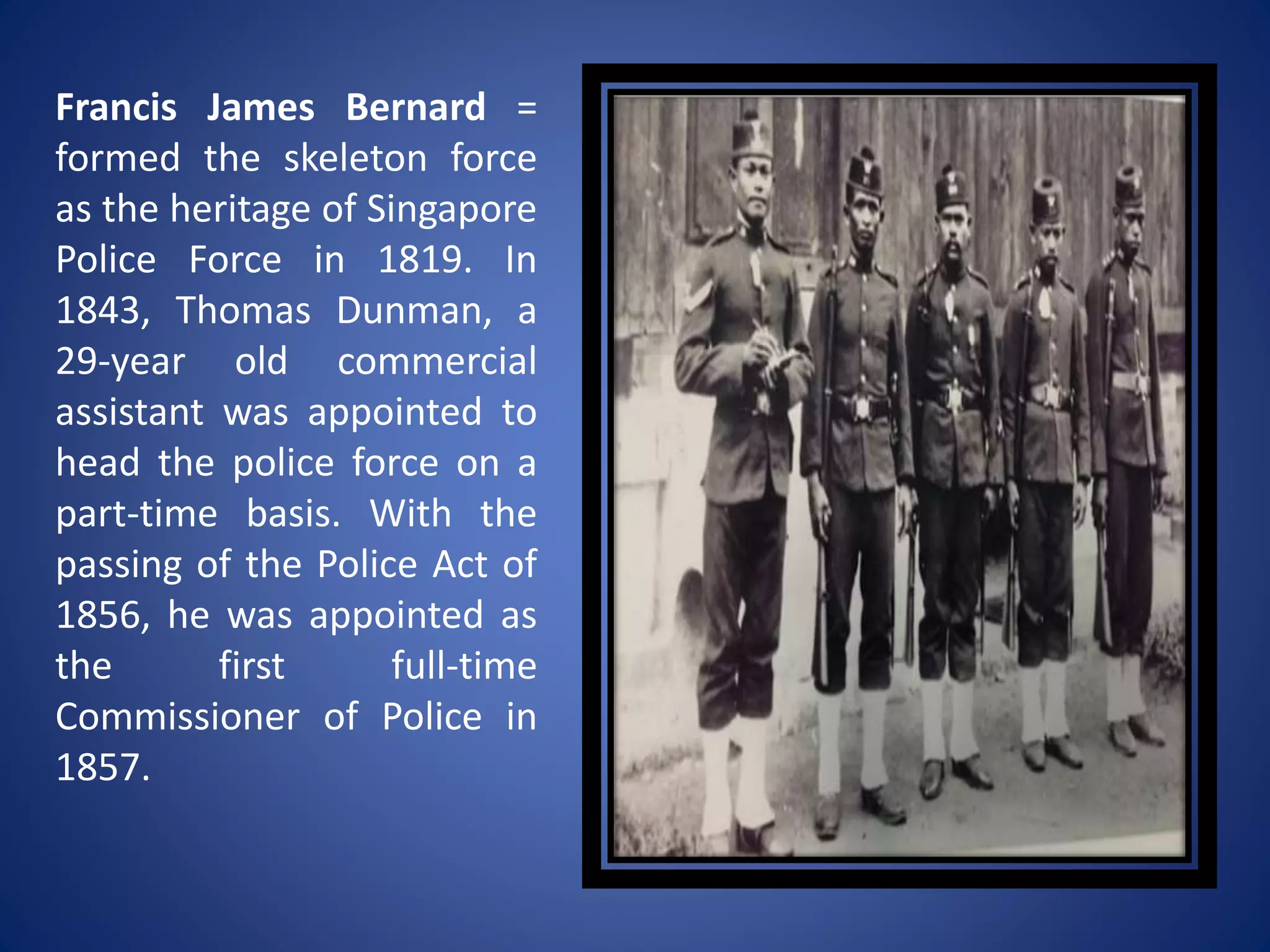 Francis James Bernard =
formed the skeleton force
as the heritage of Singapore
Police Force in 1819. In
1843, Thomas Dunman, a
29-year old commercial
assistant was appointed to
head the police force on a
part-time basis. With the
passing of the Police Act of
1856, he was appointed as
the first full-time
Commissioner of Police in
1857.
 