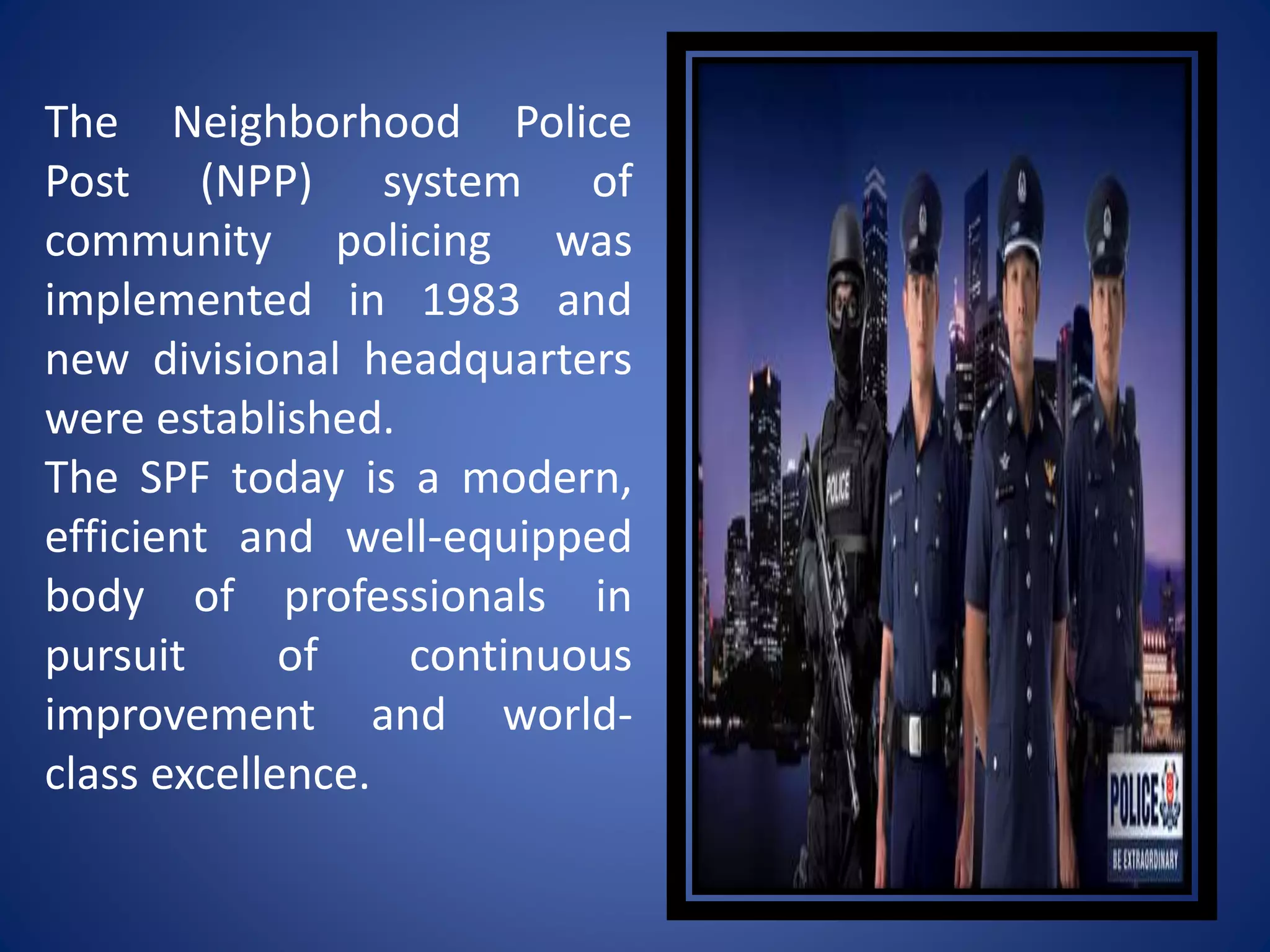 The Neighborhood Police
Post (NPP) system of
community policing was
implemented in 1983 and
new divisional headquarters
were established.
The SPF today is a modern,
efficient and well-equipped
body of professionals in
pursuit of continuous
improvement and world-
class excellence.
 