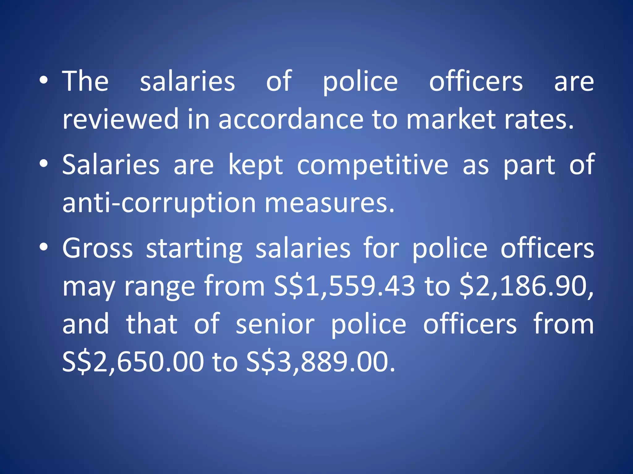 • The salaries of police officers are
reviewed in accordance to market rates.
• Salaries are kept competitive as part of
anti-corruption measures.
• Gross starting salaries for police officers
may range from S$1,559.43 to $2,186.90,
and that of senior police officers from
S$2,650.00 to S$3,889.00.
 