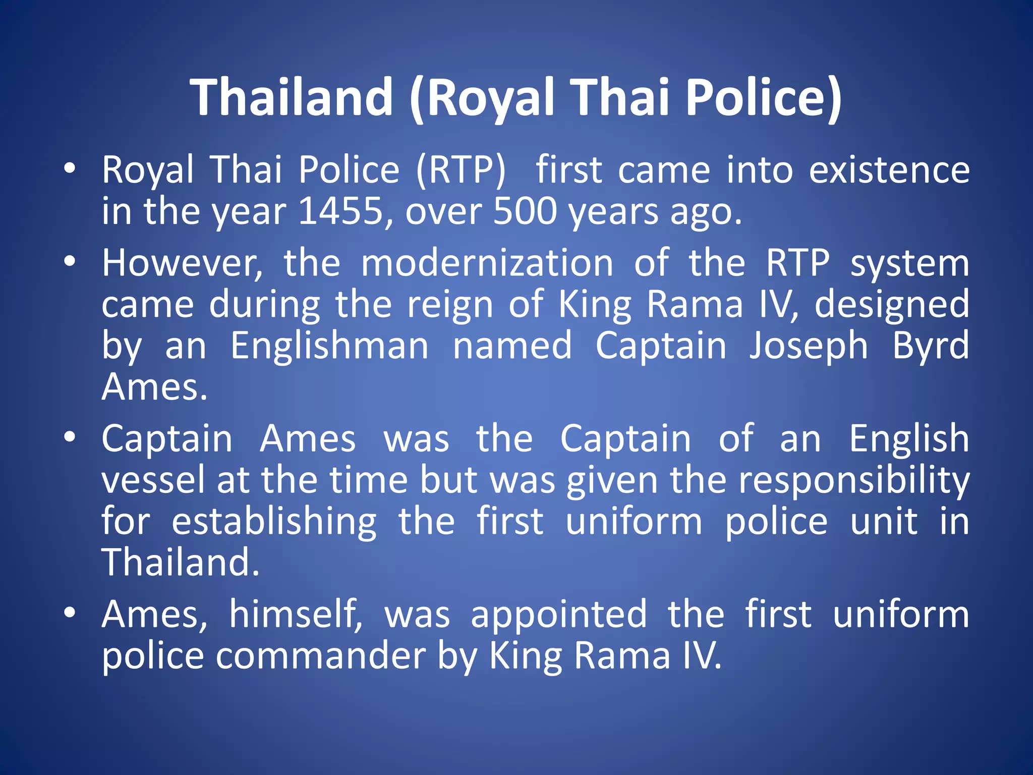 • Royal Thai Police (RTP) first came into existence
in the year 1455, over 500 years ago.
• However, the modernization of the RTP system
came during the reign of King Rama IV, designed
by an Englishman named Captain Joseph Byrd
Ames.
• Captain Ames was the Captain of an English
vessel at the time but was given the responsibility
for establishing the first uniform police unit in
Thailand.
• Ames, himself, was appointed the first uniform
police commander by King Rama IV.
Thailand (Royal Thai Police)
 