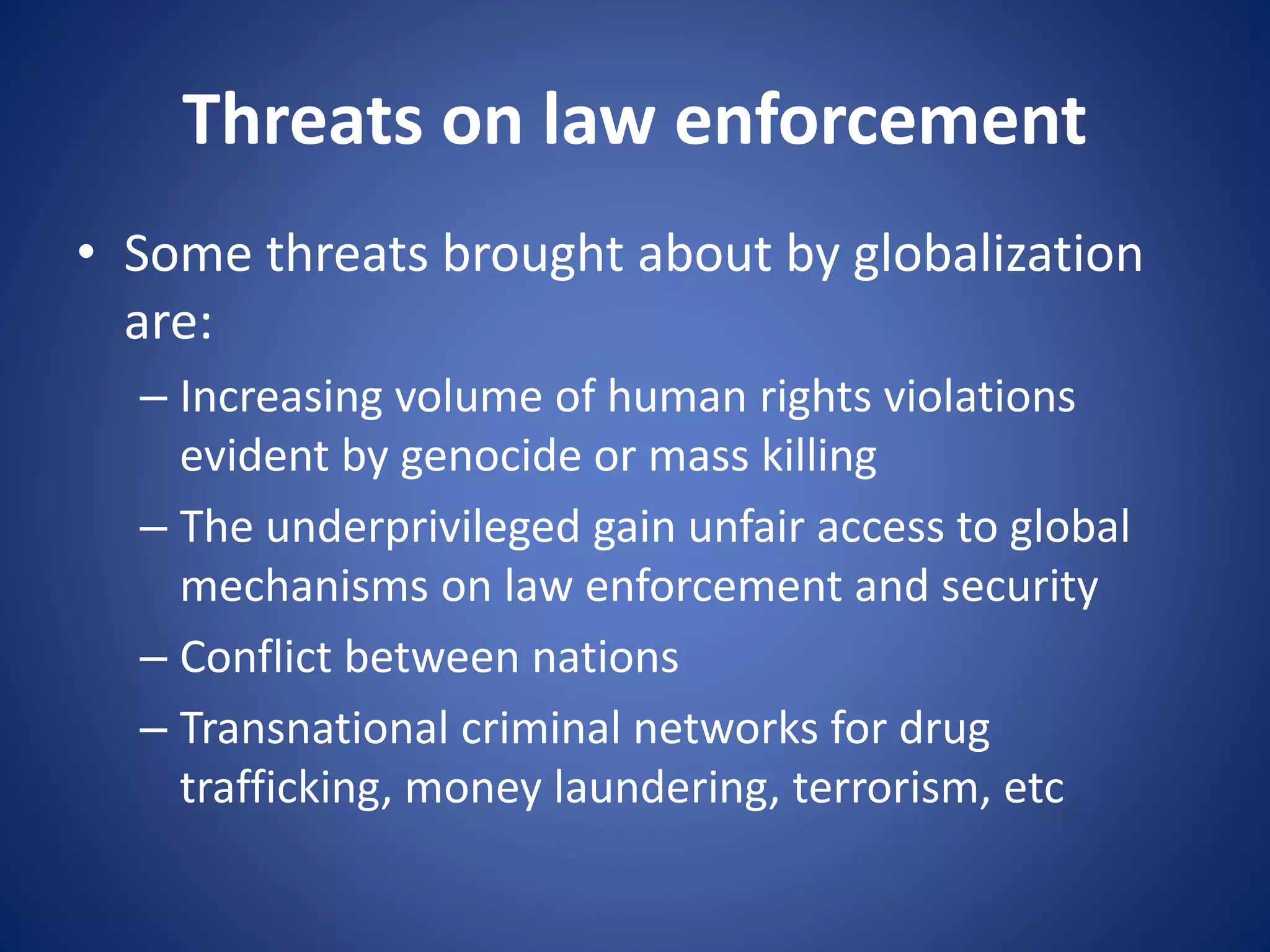Threats on law enforcement
• Some threats brought about by globalization
are:
– Increasing volume of human rights violations
evident by genocide or mass killing
– The underprivileged gain unfair access to global
mechanisms on law enforcement and security
– Conflict between nations
– Transnational criminal networks for drug
trafficking, money laundering, terrorism, etc
 