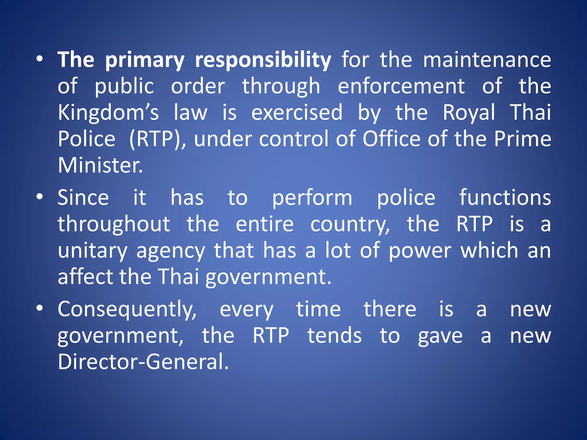 • The primary responsibility for the maintenance
of public order through enforcement of the
Kingdom’s law is exercised by the Royal Thai
Police (RTP), under control of Office of the Prime
Minister.
• Since it has to perform police functions
throughout the entire country, the RTP is a
unitary agency that has a lot of power which an
affect the Thai government.
• Consequently, every time there is a new
government, the RTP tends to gave a new
Director-General.
 