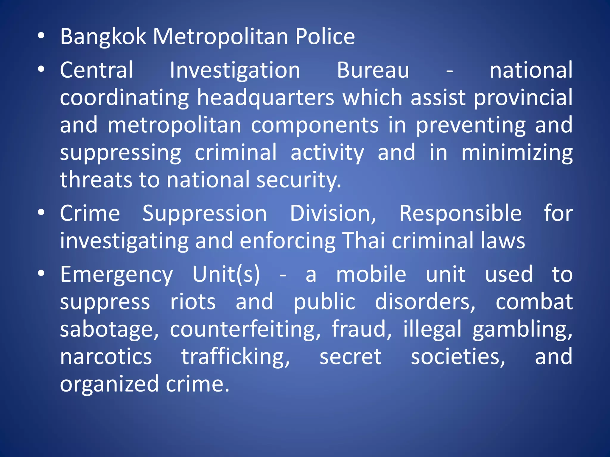 • Bangkok Metropolitan Police
• Central Investigation Bureau - national
coordinating headquarters which assist provincial
and metropolitan components in preventing and
suppressing criminal activity and in minimizing
threats to national security.
• Crime Suppression Division, Responsible for
investigating and enforcing Thai criminal laws
• Emergency Unit(s) - a mobile unit used to
suppress riots and public disorders, combat
sabotage, counterfeiting, fraud, illegal gambling,
narcotics trafficking, secret societies, and
organized crime.
 