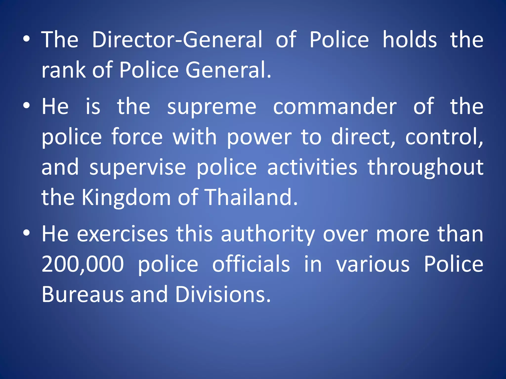 • The Director-General of Police holds the
rank of Police General.
• He is the supreme commander of the
police force with power to direct, control,
and supervise police activities throughout
the Kingdom of Thailand.
• He exercises this authority over more than
200,000 police officials in various Police
Bureaus and Divisions.
 