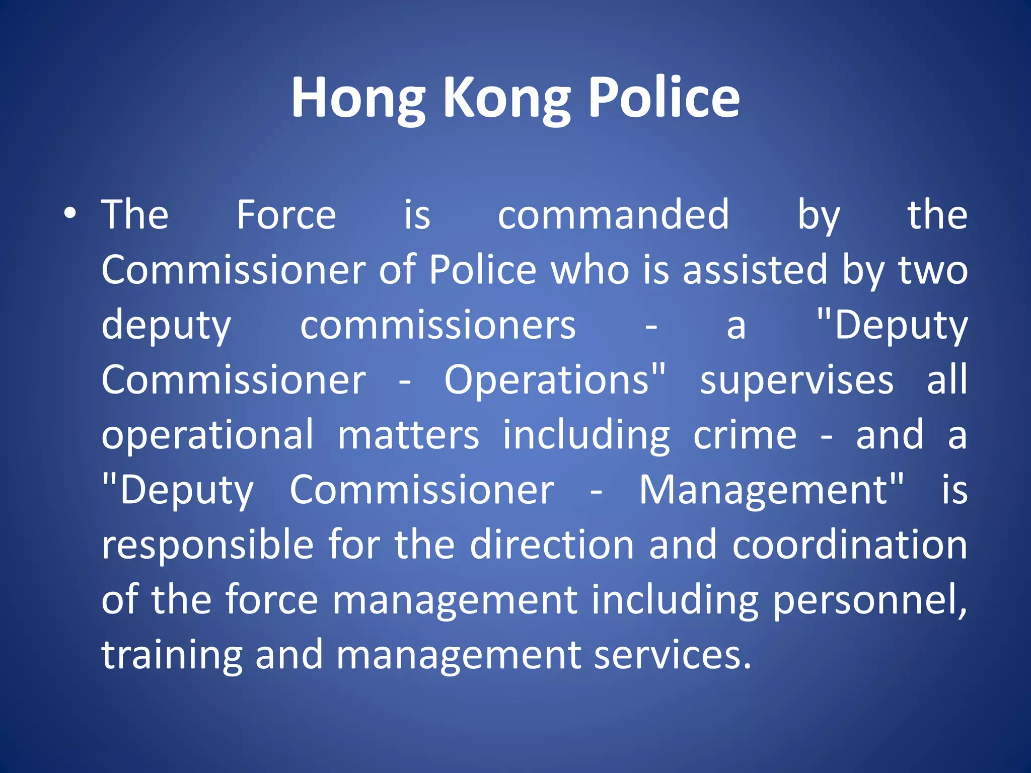 Hong Kong Police
• The Force is commanded by the
Commissioner of Police who is assisted by two
deputy commissioners - a "Deputy
Commissioner - Operations" supervises all
operational matters including crime - and a
"Deputy Commissioner - Management" is
responsible for the direction and coordination
of the force management including personnel,
training and management services.
 