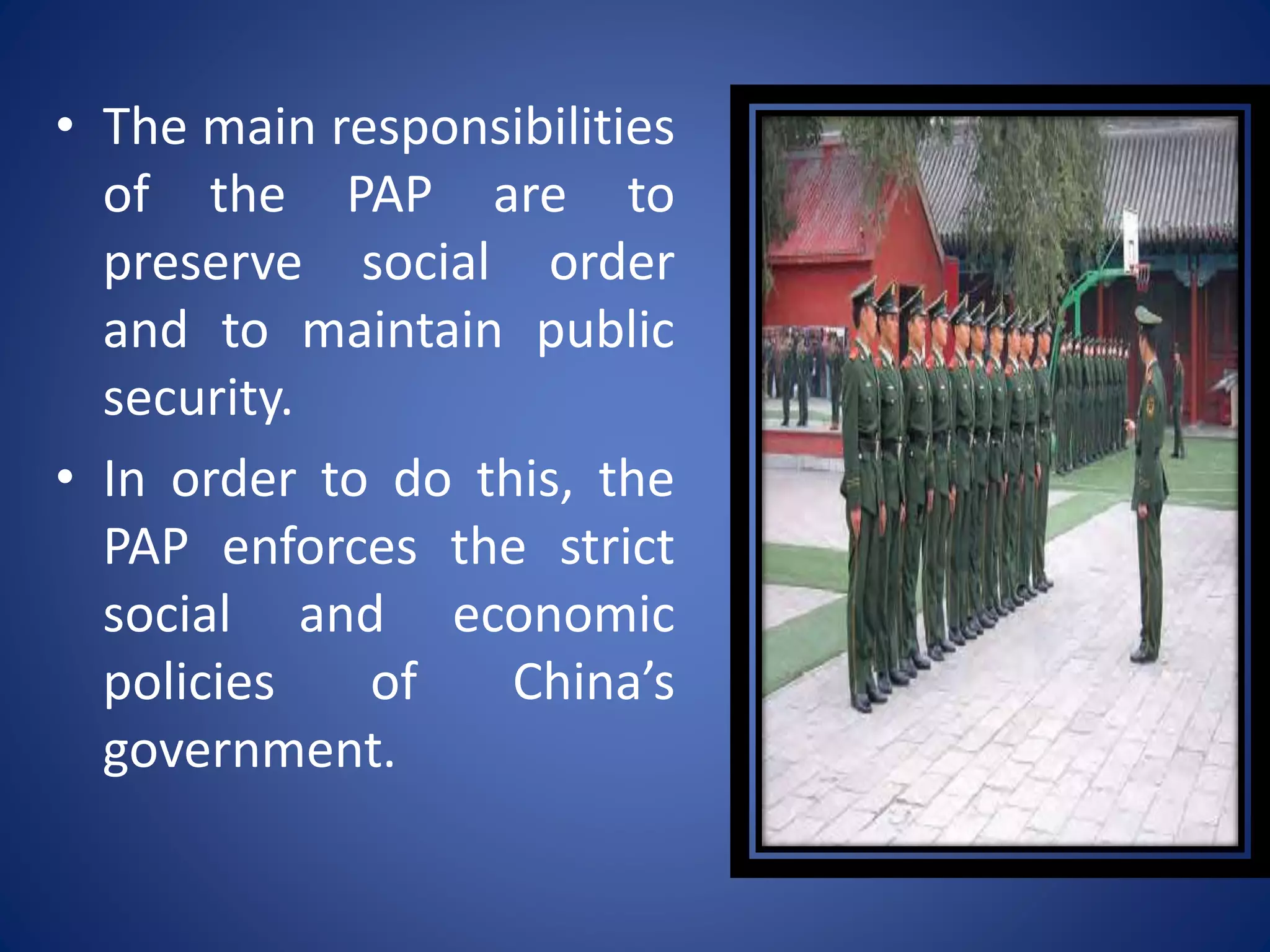 • The main responsibilities
of the PAP are to
preserve social order
and to maintain public
security.
• In order to do this, the
PAP enforces the strict
social and economic
policies of China’s
government.
 
