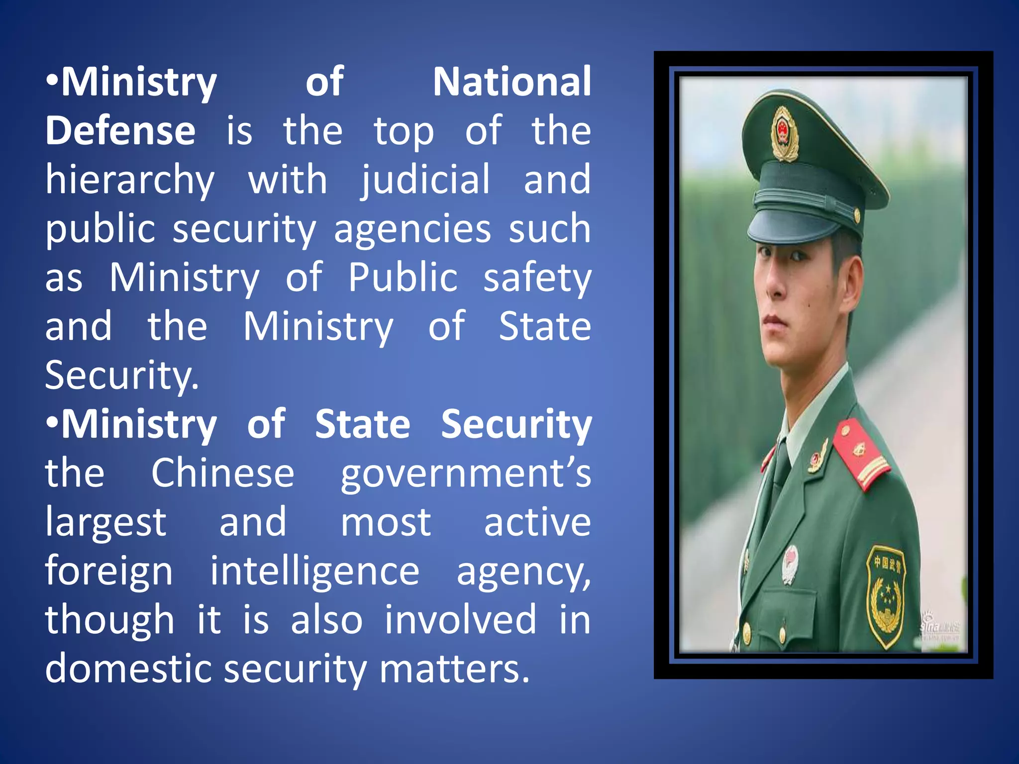•Ministry of National
Defense is the top of the
hierarchy with judicial and
public security agencies such
as Ministry of Public safety
and the Ministry of State
Security.
•Ministry of State Security
the Chinese government’s
largest and most active
foreign intelligence agency,
though it is also involved in
domestic security matters.
 