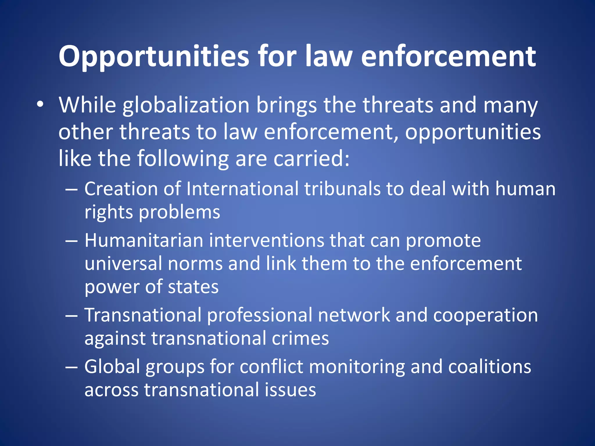 Opportunities for law enforcement
• While globalization brings the threats and many
other threats to law enforcement, opportunities
like the following are carried:
– Creation of International tribunals to deal with human
rights problems
– Humanitarian interventions that can promote
universal norms and link them to the enforcement
power of states
– Transnational professional network and cooperation
against transnational crimes
– Global groups for conflict monitoring and coalitions
across transnational issues
 
