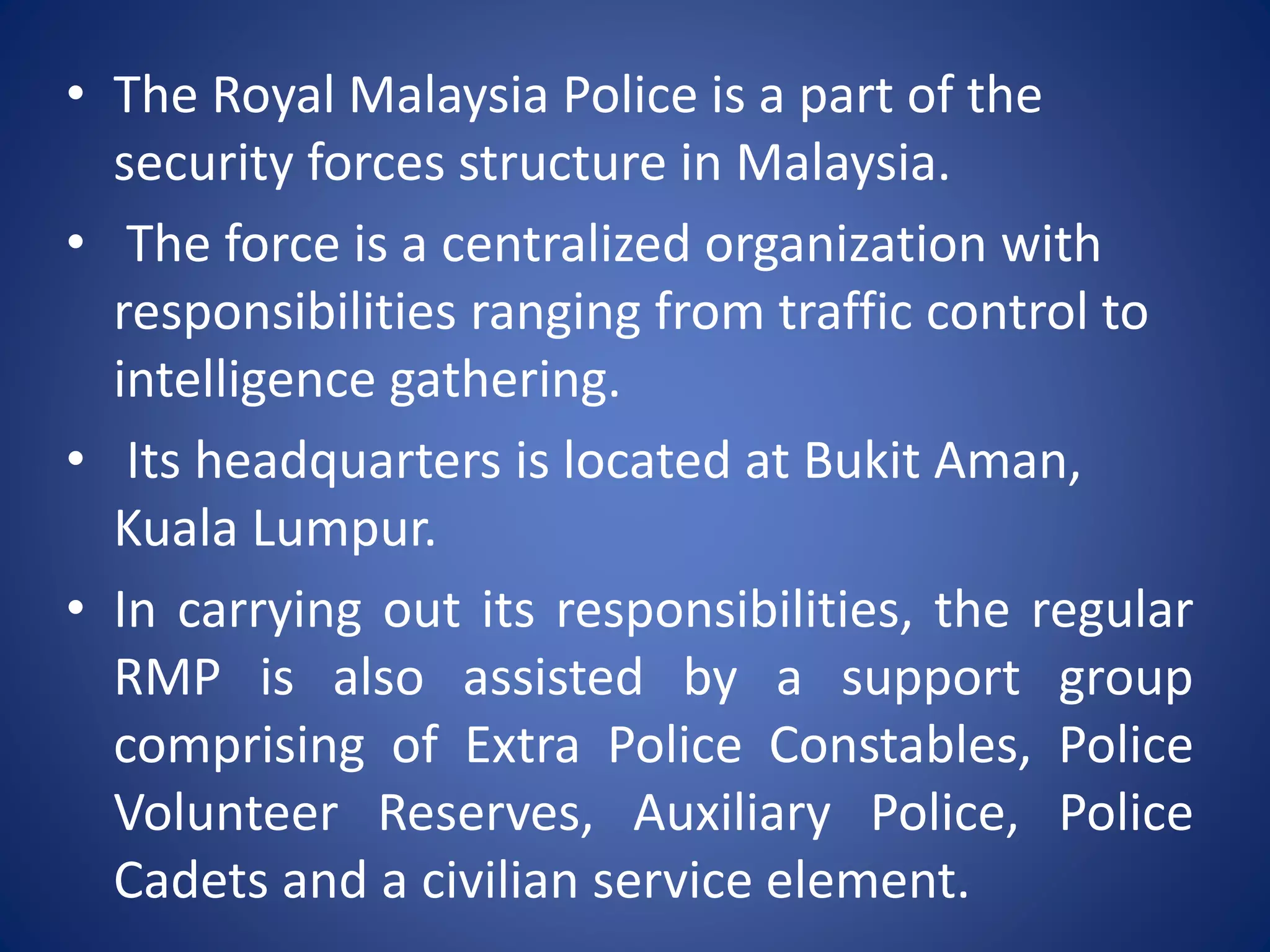 • The Royal Malaysia Police is a part of the
security forces structure in Malaysia.
• The force is a centralized organization with
responsibilities ranging from traffic control to
intelligence gathering.
• Its headquarters is located at Bukit Aman,
Kuala Lumpur.
• In carrying out its responsibilities, the regular
RMP is also assisted by a support group
comprising of Extra Police Constables, Police
Volunteer Reserves, Auxiliary Police, Police
Cadets and a civilian service element.
 