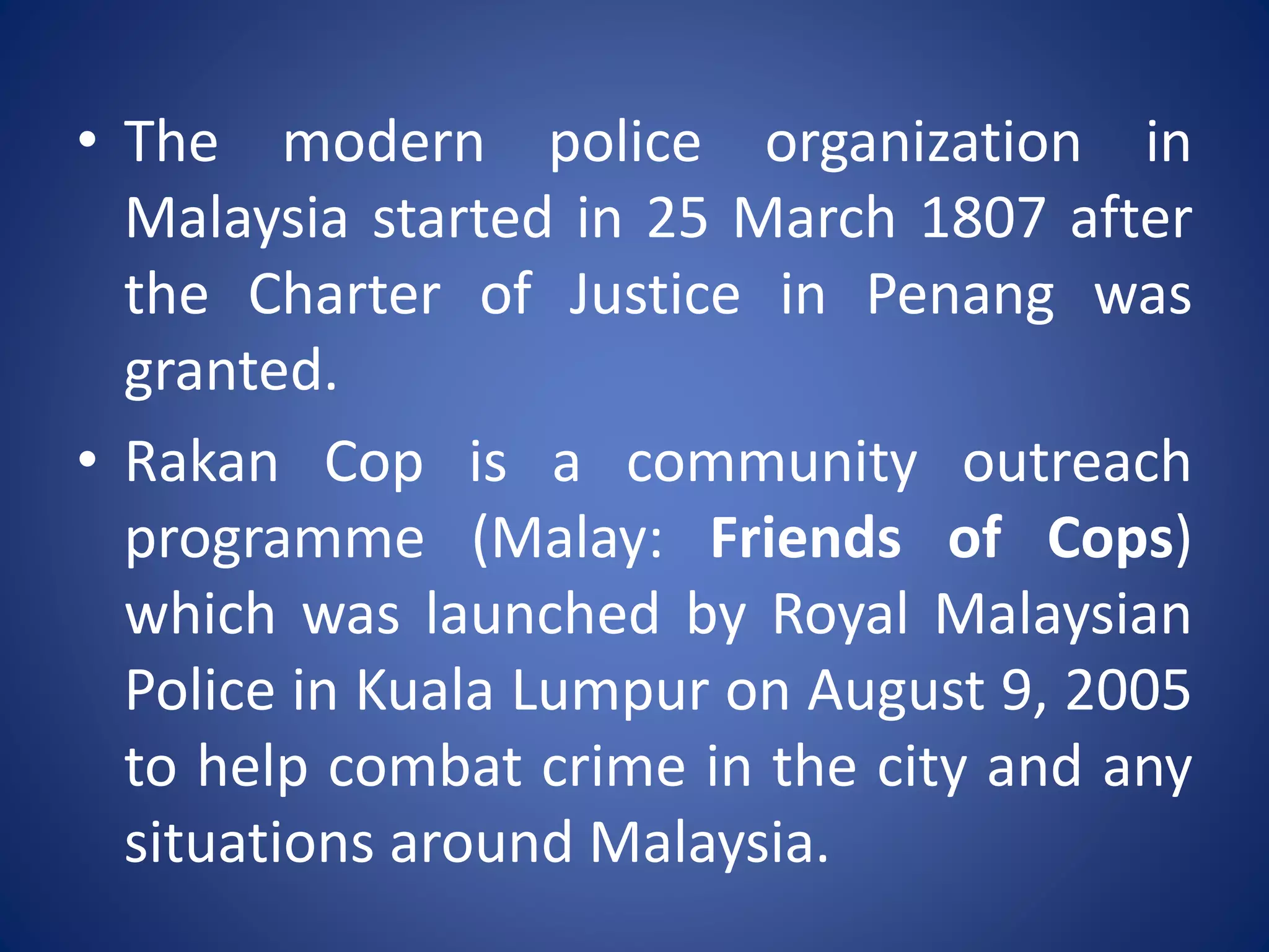 • The modern police organization in
Malaysia started in 25 March 1807 after
the Charter of Justice in Penang was
granted.
• Rakan Cop is a community outreach
programme (Malay: Friends of Cops)
which was launched by Royal Malaysian
Police in Kuala Lumpur on August 9, 2005
to help combat crime in the city and any
situations around Malaysia.
 