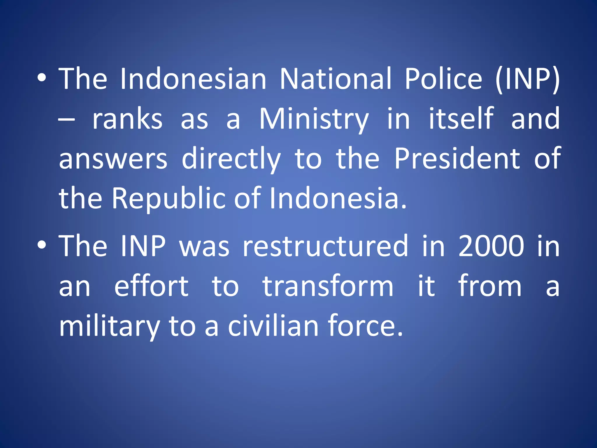 • The Indonesian National Police (INP)
– ranks as a Ministry in itself and
answers directly to the President of
the Republic of Indonesia.
• The INP was restructured in 2000 in
an effort to transform it from a
military to a civilian force.
 