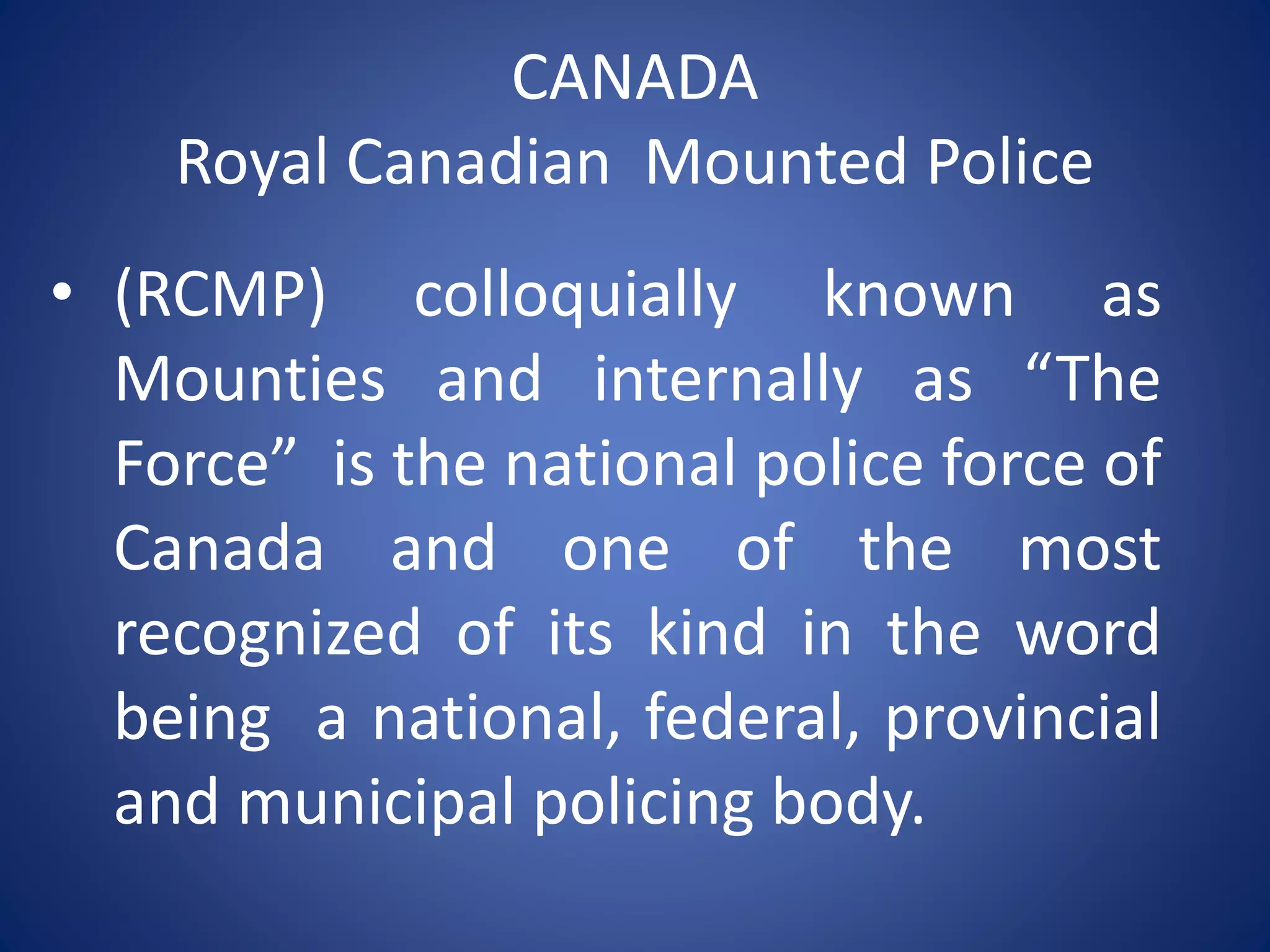 CANADA
Royal Canadian Mounted Police
• (RCMP) colloquially known as
Mounties and internally as “The
Force” is the national police force of
Canada and one of the most
recognized of its kind in the word
being a national, federal, provincial
and municipal policing body.
 