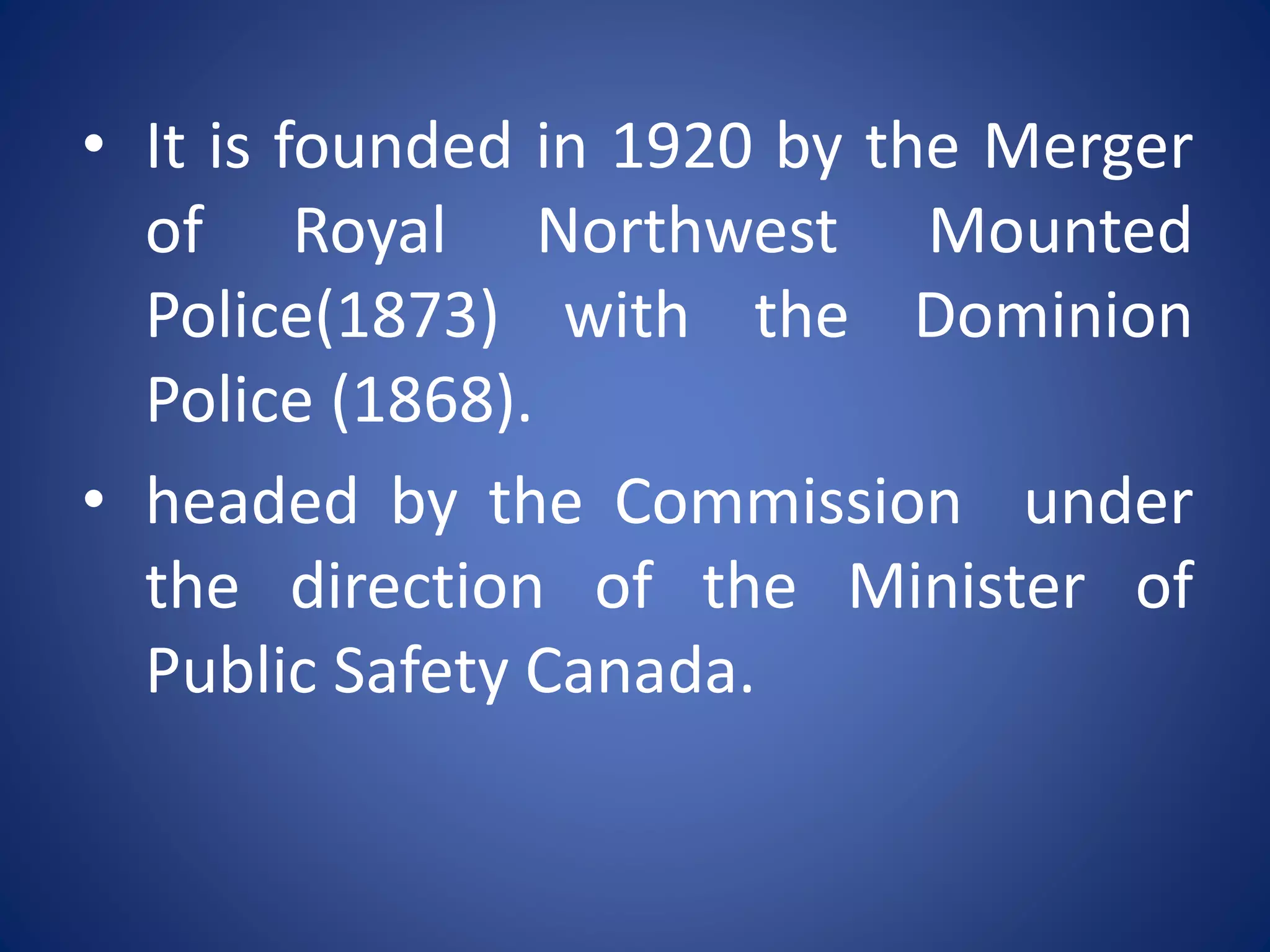 • It is founded in 1920 by the Merger
of Royal Northwest Mounted
Police(1873) with the Dominion
Police (1868).
• headed by the Commission under
the direction of the Minister of
Public Safety Canada.
 