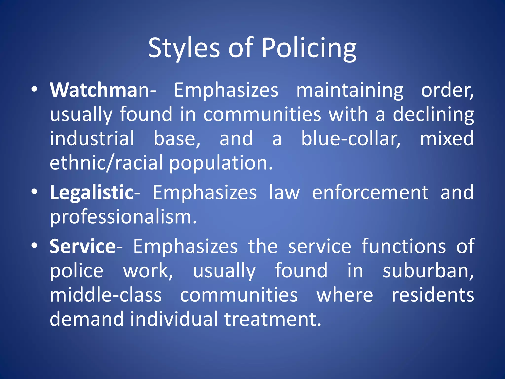 Styles of Policing
• Watchman- Emphasizes maintaining order,
usually found in communities with a declining
industrial base, and a blue-collar, mixed
ethnic/racial population.
• Legalistic- Emphasizes law enforcement and
professionalism.
• Service- Emphasizes the service functions of
police work, usually found in suburban,
middle-class communities where residents
demand individual treatment.
 