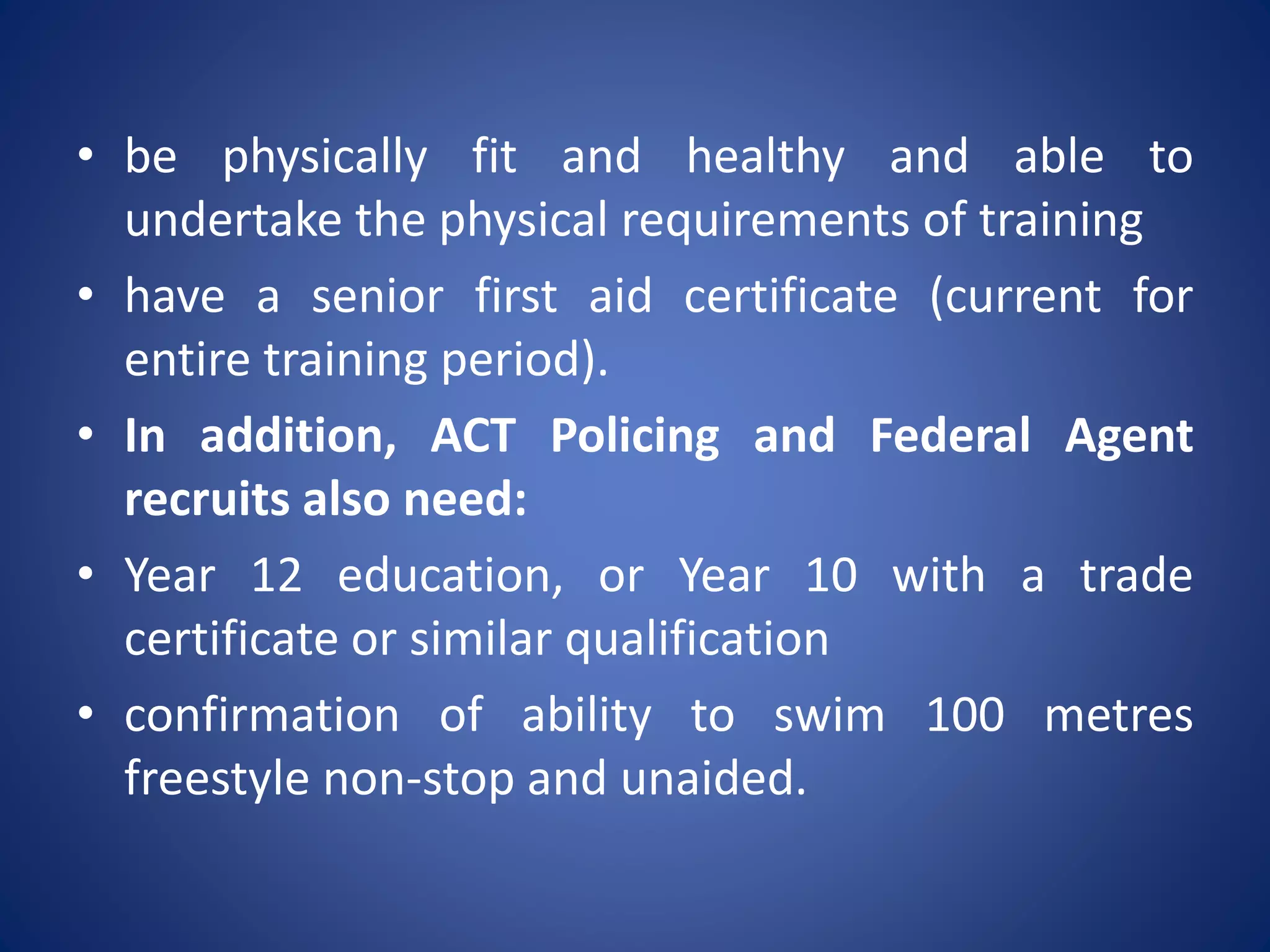 • be physically fit and healthy and able to
undertake the physical requirements of training
• have a senior first aid certificate (current for
entire training period).
• In addition, ACT Policing and Federal Agent
recruits also need:
• Year 12 education, or Year 10 with a trade
certificate or similar qualification
• confirmation of ability to swim 100 metres
freestyle non-stop and unaided.
 