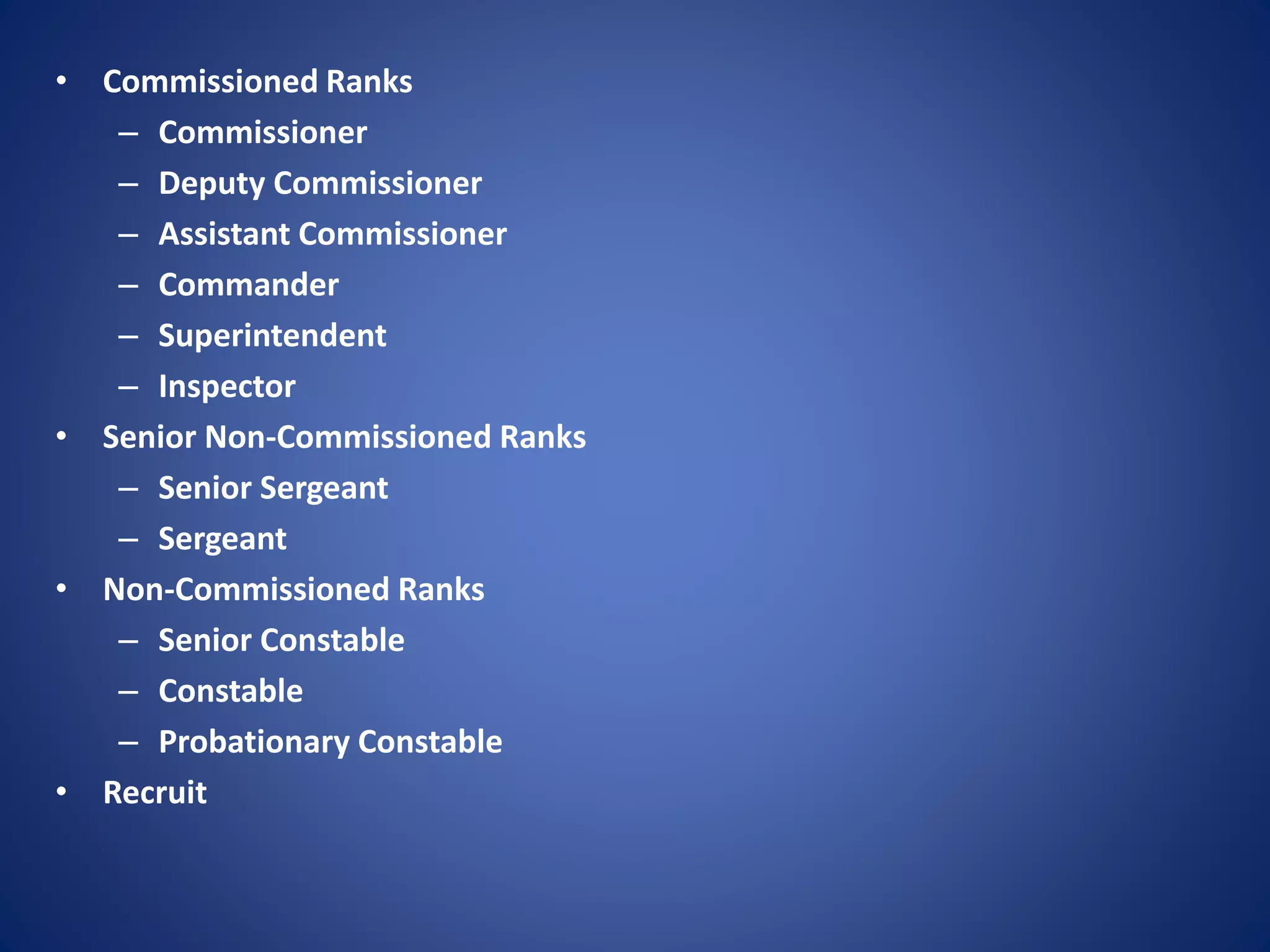 • Commissioned Ranks
– Commissioner
– Deputy Commissioner
– Assistant Commissioner
– Commander
– Superintendent
– Inspector
• Senior Non-Commissioned Ranks
– Senior Sergeant
– Sergeant
• Non-Commissioned Ranks
– Senior Constable
– Constable
– Probationary Constable
• Recruit
 