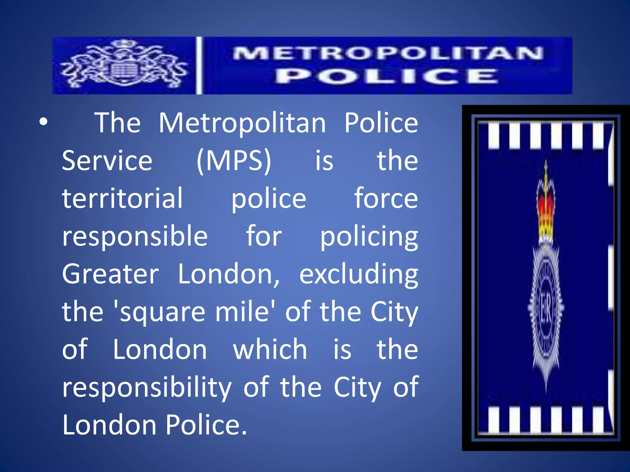 • The Metropolitan Police
Service (MPS) is the
territorial police force
responsible for policing
Greater London, excluding
the 'square mile' of the City
of London which is the
responsibility of the City of
London Police.
 