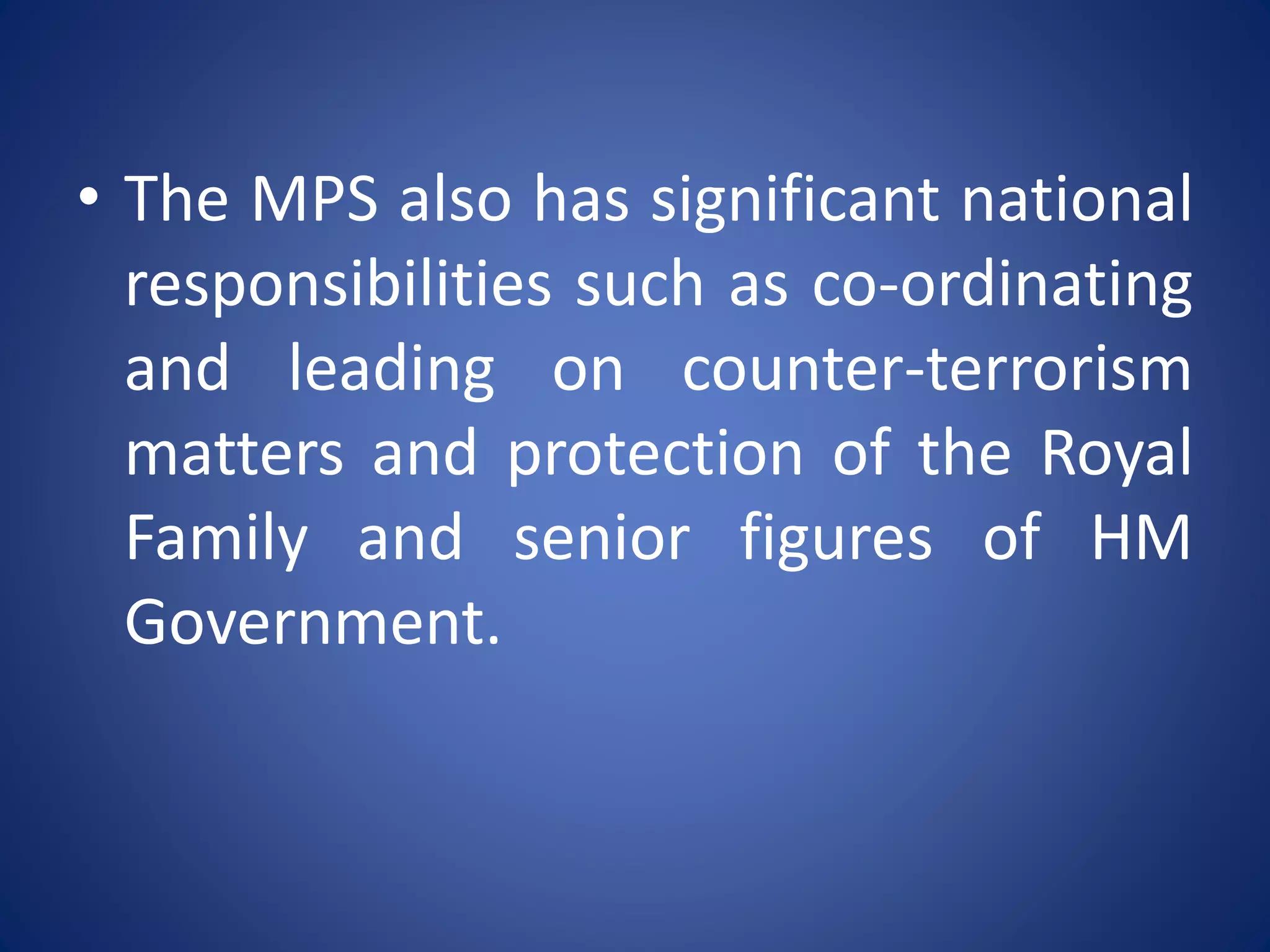 • The MPS also has significant national
responsibilities such as co-ordinating
and leading on counter-terrorism
matters and protection of the Royal
Family and senior figures of HM
Government.
 