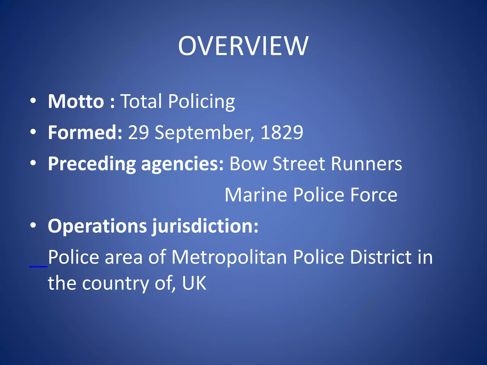 OVERVIEW
• Motto : Total Policing
• Formed: 29 September, 1829
• Preceding agencies: Bow Street Runners
Marine Police Force
• Operations jurisdiction:
Police area of Metropolitan Police District in
the country of, UK
 
