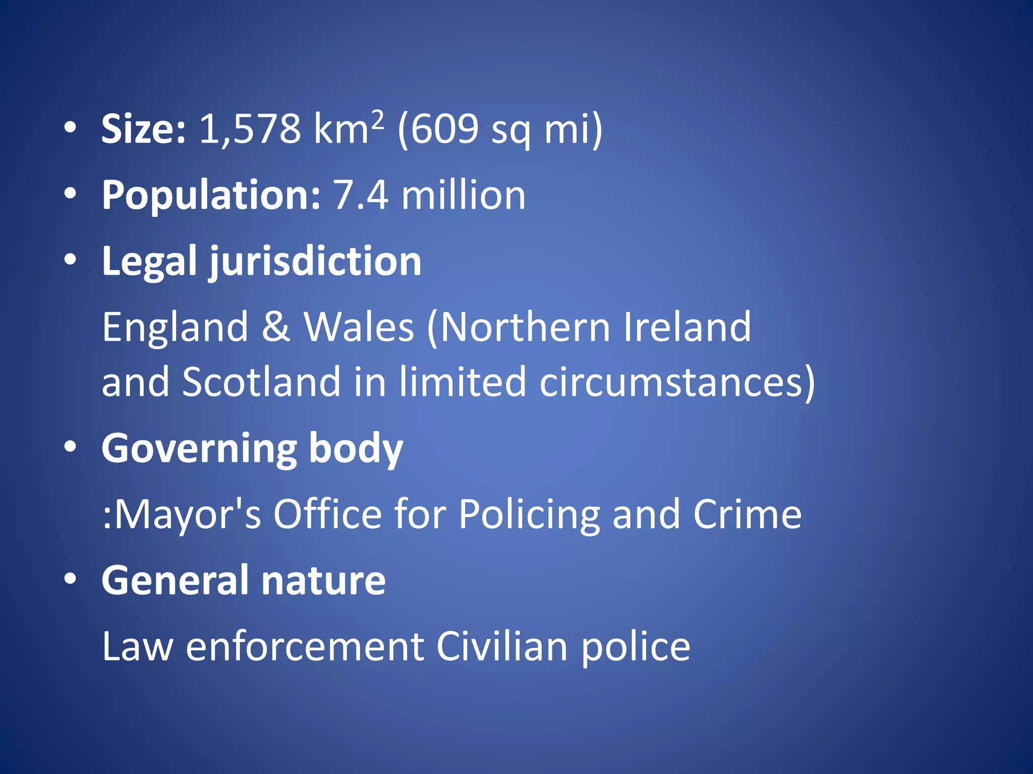 • Size: 1,578 km2 (609 sq mi)
• Population: 7.4 million
• Legal jurisdiction
England & Wales (Northern Ireland
and Scotland in limited circumstances)
• Governing body
:Mayor's Office for Policing and Crime
• General nature
Law enforcement Civilian police
 