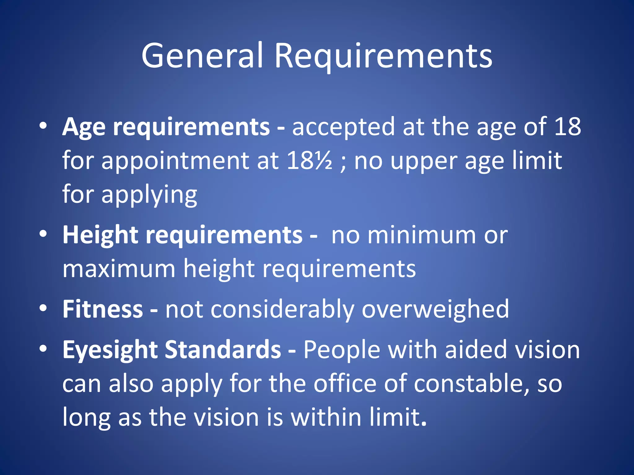 General Requirements
• Age requirements - accepted at the age of 18
for appointment at 18½ ; no upper age limit
for applying
• Height requirements - no minimum or
maximum height requirements
• Fitness - not considerably overweighed
• Eyesight Standards - People with aided vision
can also apply for the office of constable, so
long as the vision is within limit.
 