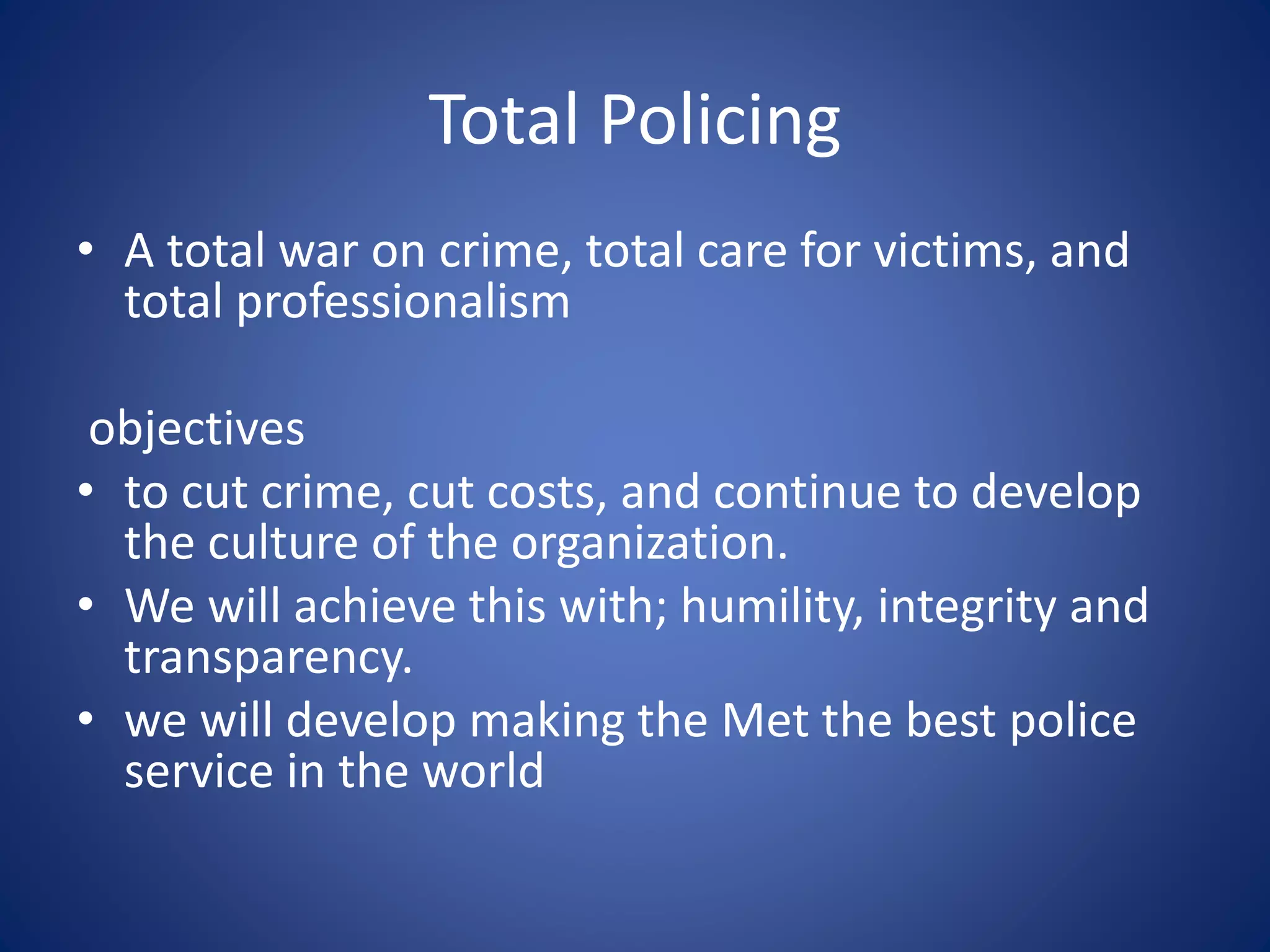 Total Policing
• A total war on crime, total care for victims, and
total professionalism
objectives
• to cut crime, cut costs, and continue to develop
the culture of the organization.
• We will achieve this with; humility, integrity and
transparency.
• we will develop making the Met the best police
service in the world
 