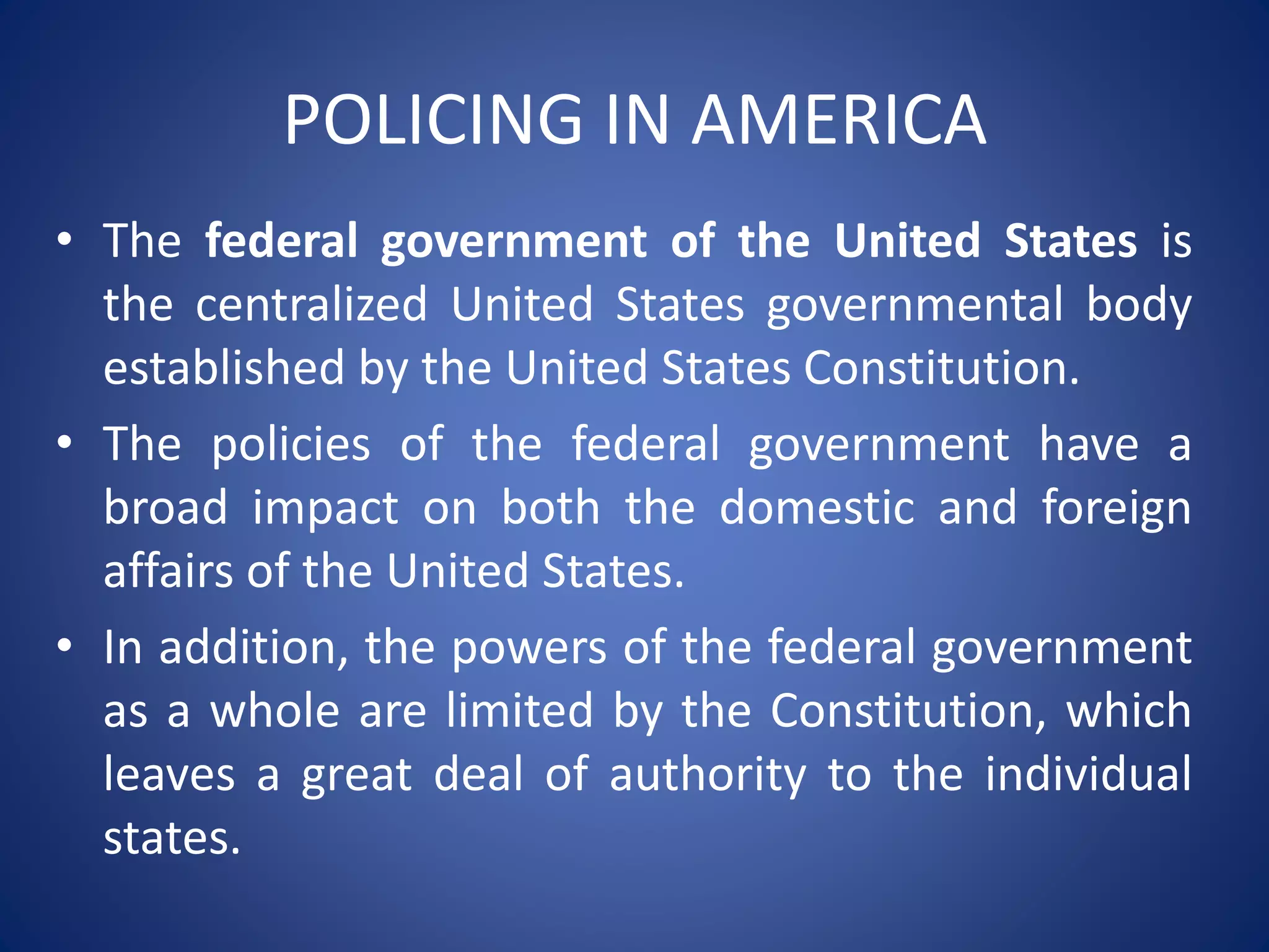 POLICING IN AMERICA
• The federal government of the United States is
the centralized United States governmental body
established by the United States Constitution.
• The policies of the federal government have a
broad impact on both the domestic and foreign
affairs of the United States.
• In addition, the powers of the federal government
as a whole are limited by the Constitution, which
leaves a great deal of authority to the individual
states.
 