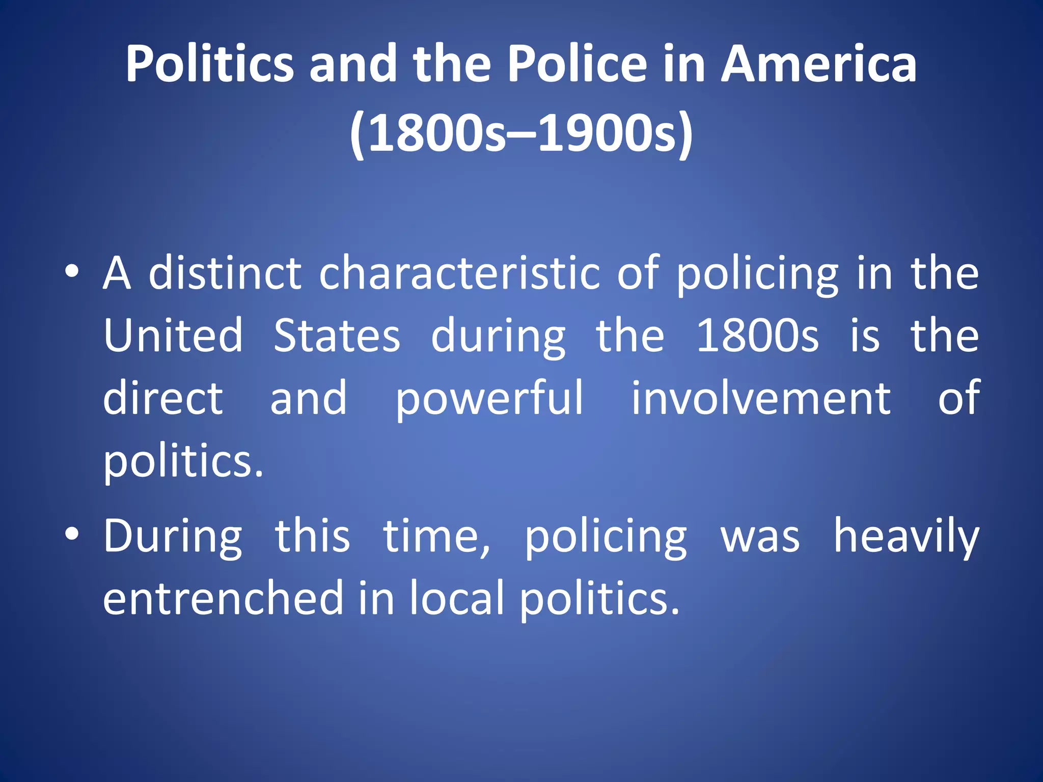 Politics and the Police in America
(1800s–1900s)
• A distinct characteristic of policing in the
United States during the 1800s is the
direct and powerful involvement of
politics.
• During this time, policing was heavily
entrenched in local politics.
 