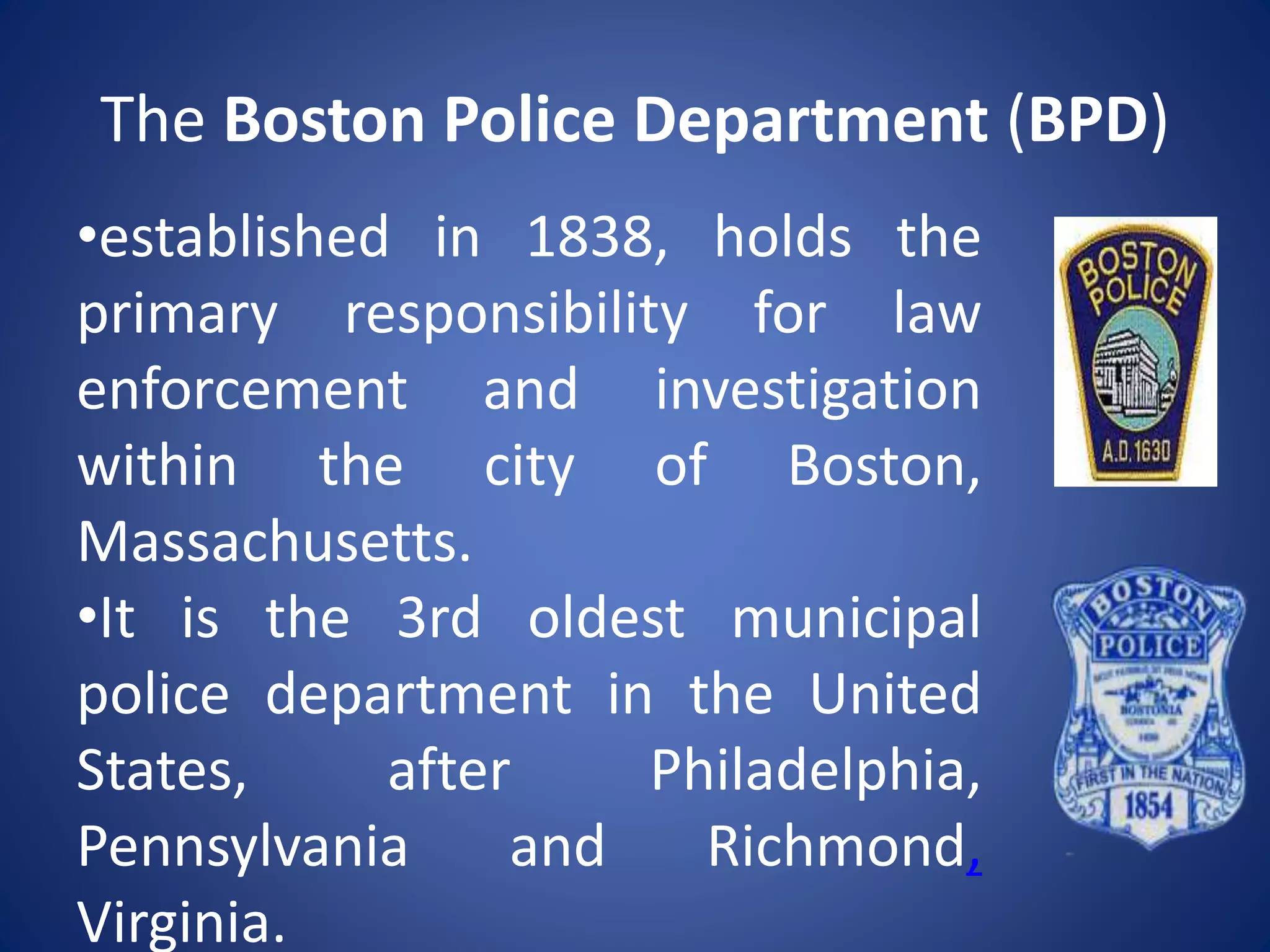 The Boston Police Department (BPD)
•established in 1838, holds the
primary responsibility for law
enforcement and investigation
within the city of Boston,
Massachusetts.
•It is the 3rd oldest municipal
police department in the United
States, after Philadelphia,
Pennsylvania and Richmond,
Virginia.
 