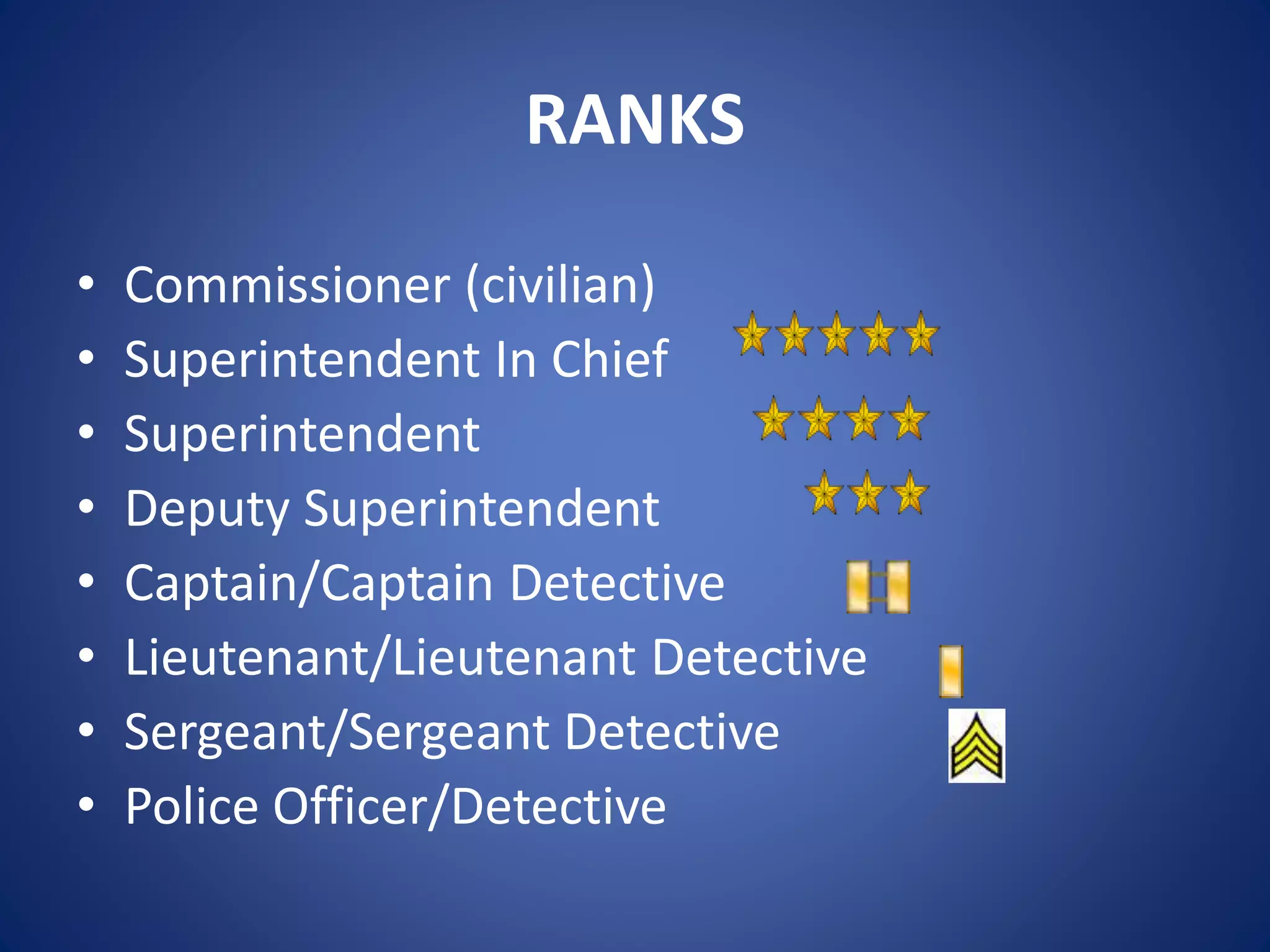 RANKS
• Commissioner (civilian)
• Superintendent In Chief
• Superintendent
• Deputy Superintendent
• Captain/Captain Detective
• Lieutenant/Lieutenant Detective
• Sergeant/Sergeant Detective
• Police Officer/Detective
 