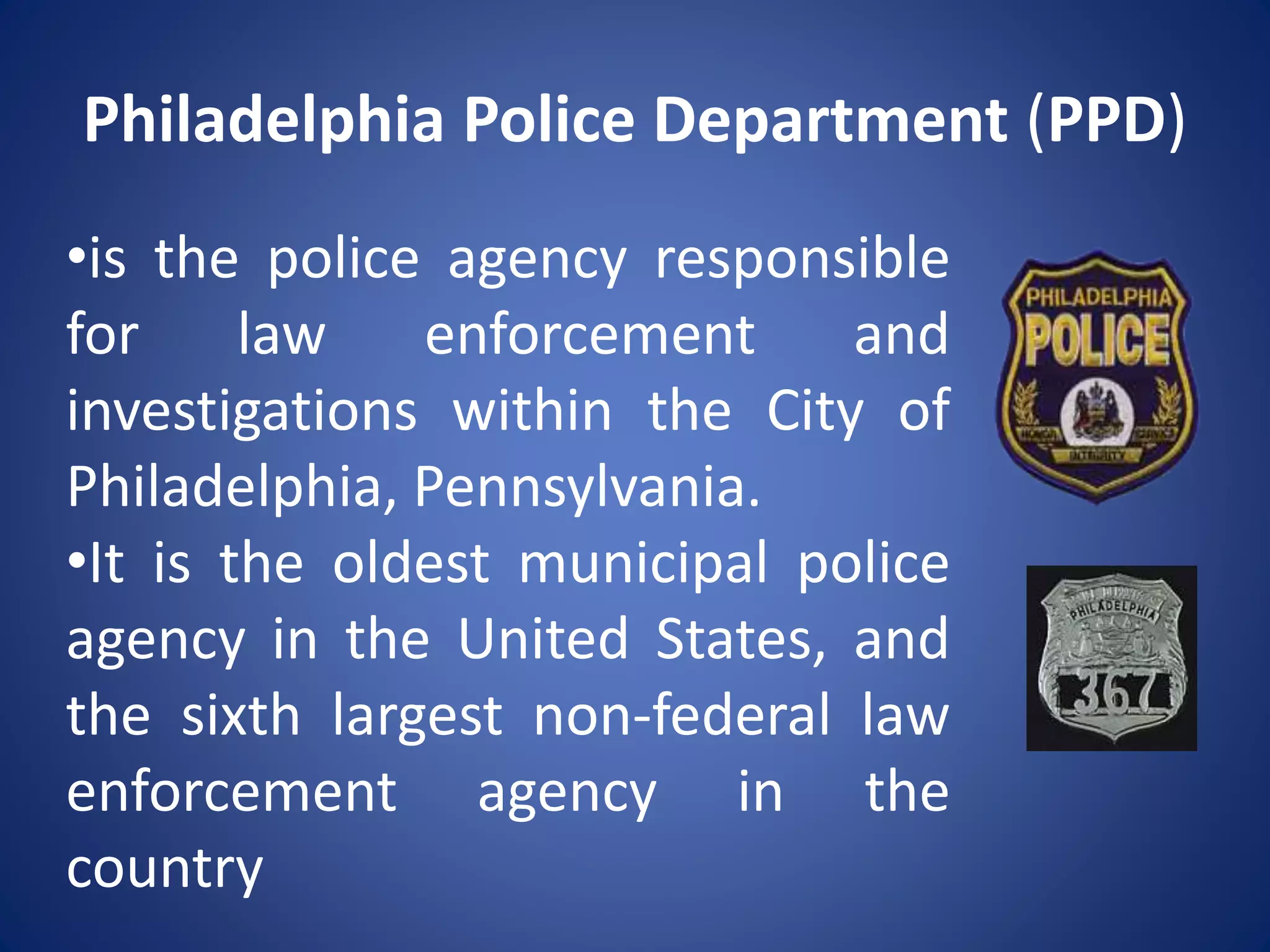 Philadelphia Police Department (PPD)
•is the police agency responsible
for law enforcement and
investigations within the City of
Philadelphia, Pennsylvania.
•It is the oldest municipal police
agency in the United States, and
the sixth largest non-federal law
enforcement agency in the
country
 