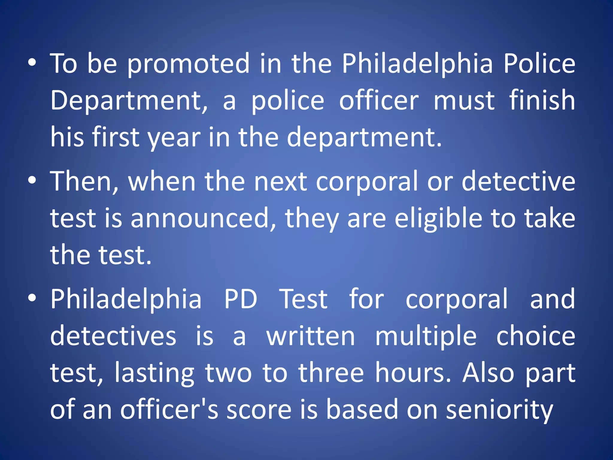 • To be promoted in the Philadelphia Police
Department, a police officer must finish
his first year in the department.
• Then, when the next corporal or detective
test is announced, they are eligible to take
the test.
• Philadelphia PD Test for corporal and
detectives is a written multiple choice
test, lasting two to three hours. Also part
of an officer's score is based on seniority
 