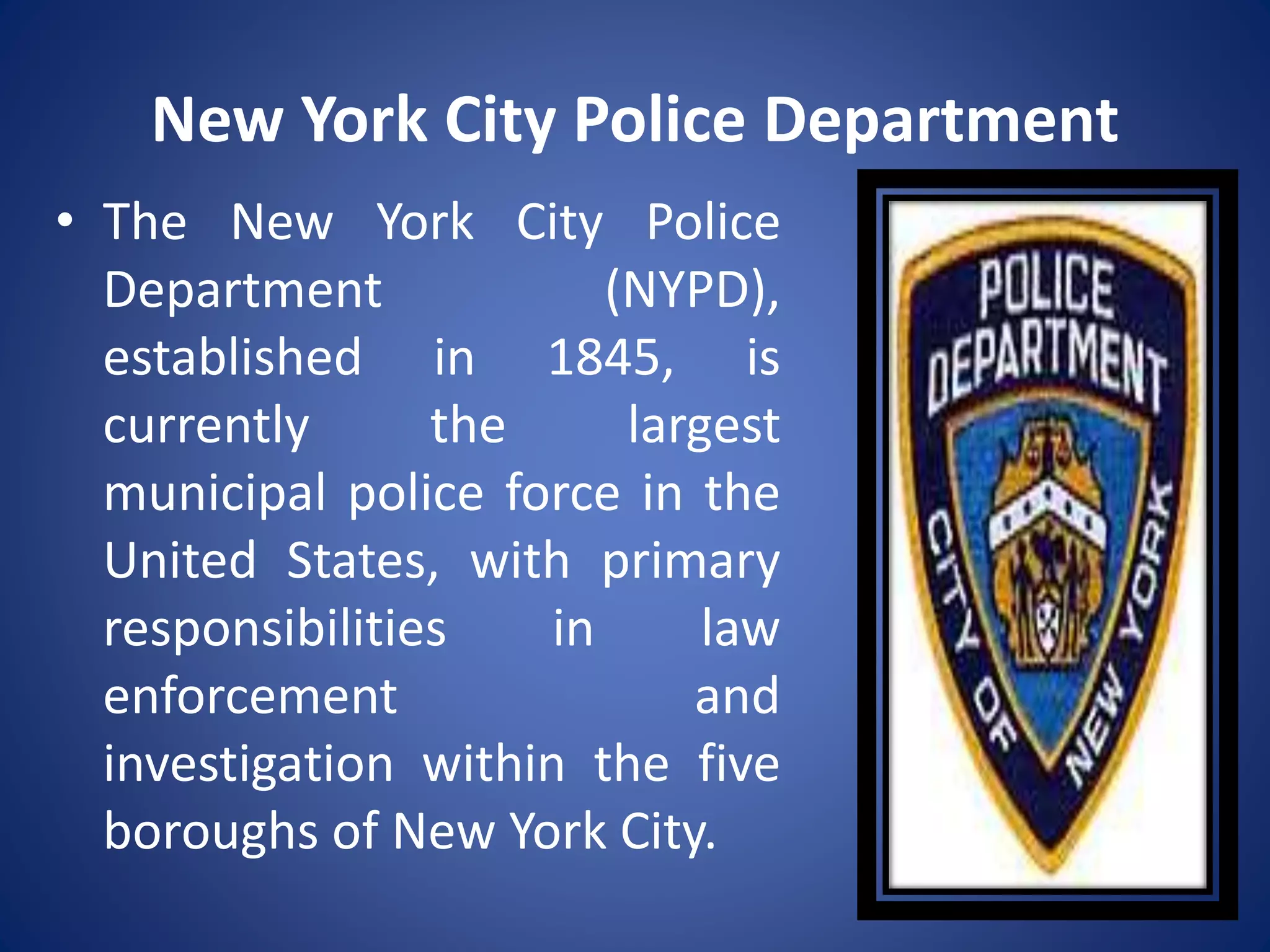 New York City Police Department
• The New York City Police
Department (NYPD),
established in 1845, is
currently the largest
municipal police force in the
United States, with primary
responsibilities in law
enforcement and
investigation within the five
boroughs of New York City.
 