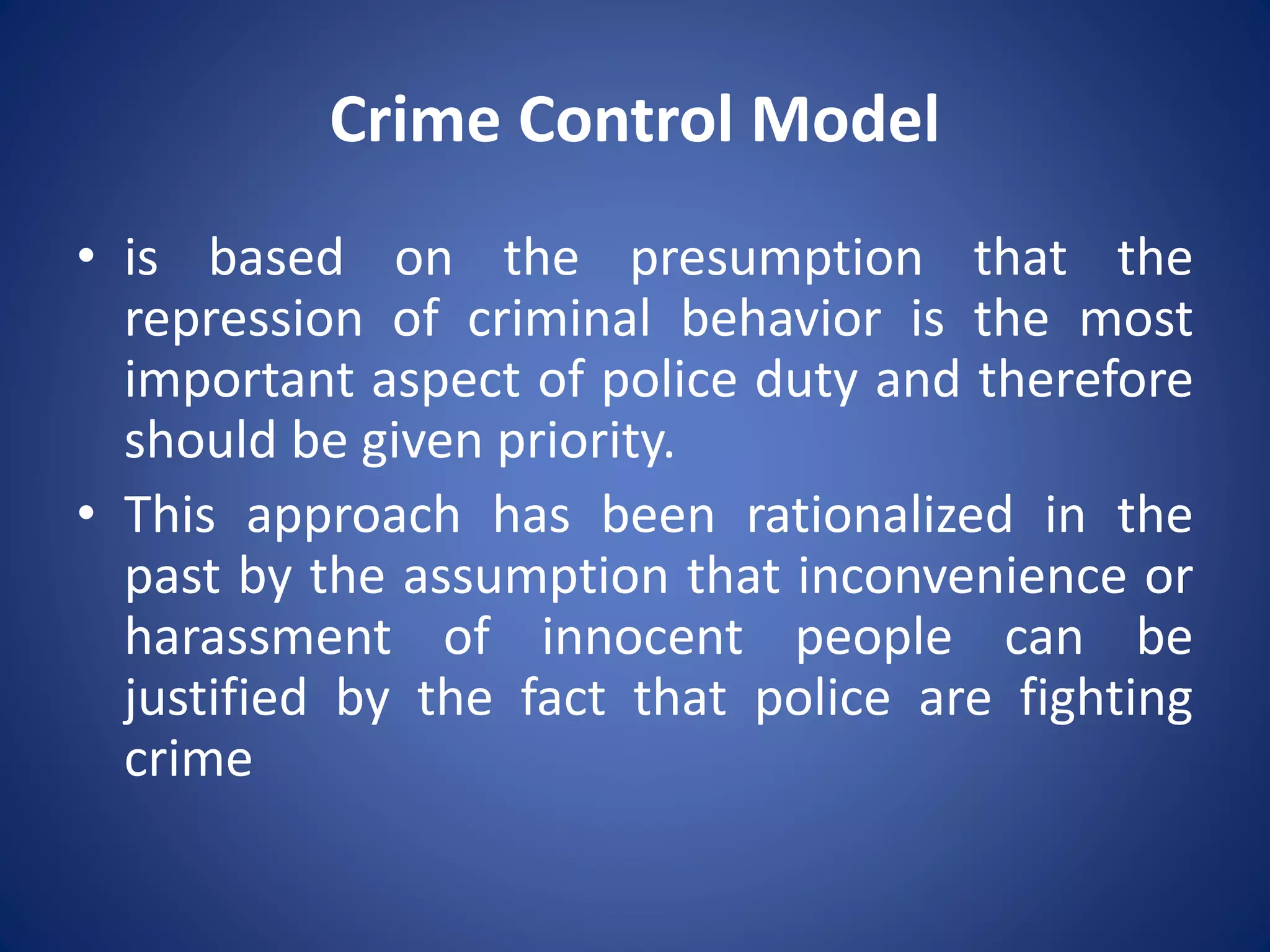 Crime Control Model
• is based on the presumption that the
repression of criminal behavior is the most
important aspect of police duty and therefore
should be given priority.
• This approach has been rationalized in the
past by the assumption that inconvenience or
harassment of innocent people can be
justified by the fact that police are fighting
crime
 