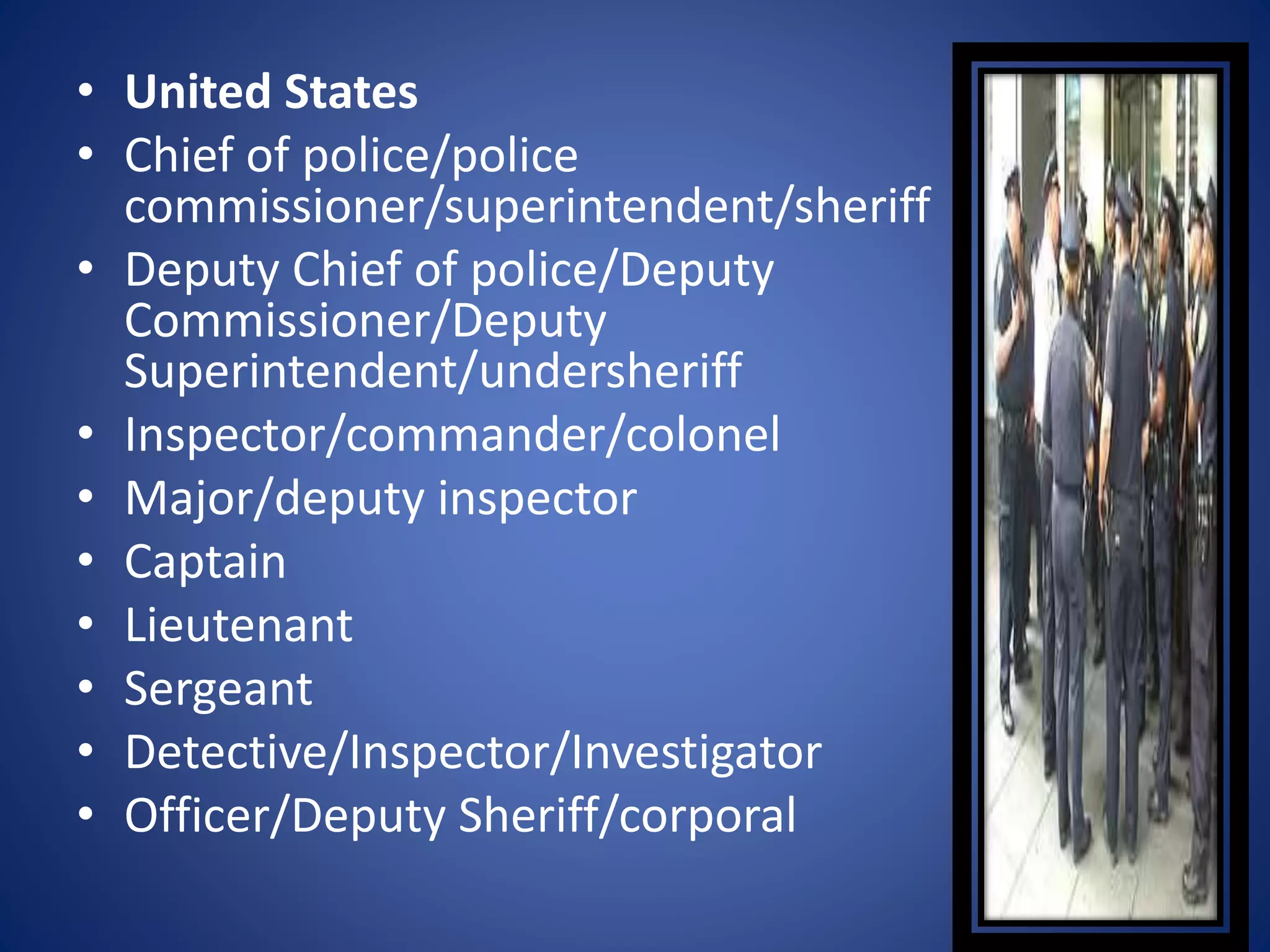 • United States
• Chief of police/police
commissioner/superintendent/sheriff
• Deputy Chief of police/Deputy
Commissioner/Deputy
Superintendent/undersheriff
• Inspector/commander/colonel
• Major/deputy inspector
• Captain
• Lieutenant
• Sergeant
• Detective/Inspector/Investigator
• Officer/Deputy Sheriff/corporal
 