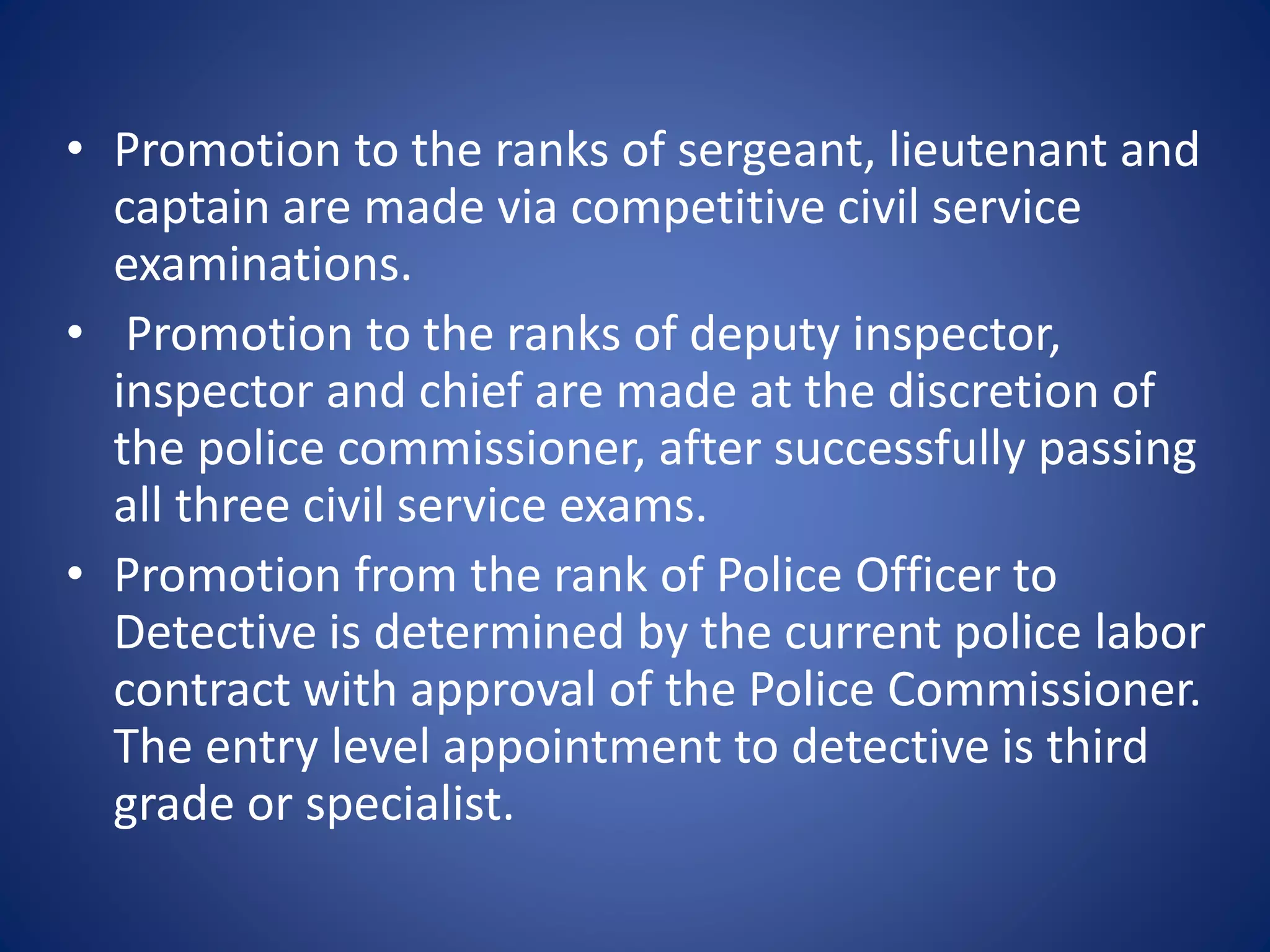 • Promotion to the ranks of sergeant, lieutenant and
captain are made via competitive civil service
examinations.
• Promotion to the ranks of deputy inspector,
inspector and chief are made at the discretion of
the police commissioner, after successfully passing
all three civil service exams.
• Promotion from the rank of Police Officer to
Detective is determined by the current police labor
contract with approval of the Police Commissioner.
The entry level appointment to detective is third
grade or specialist.
 