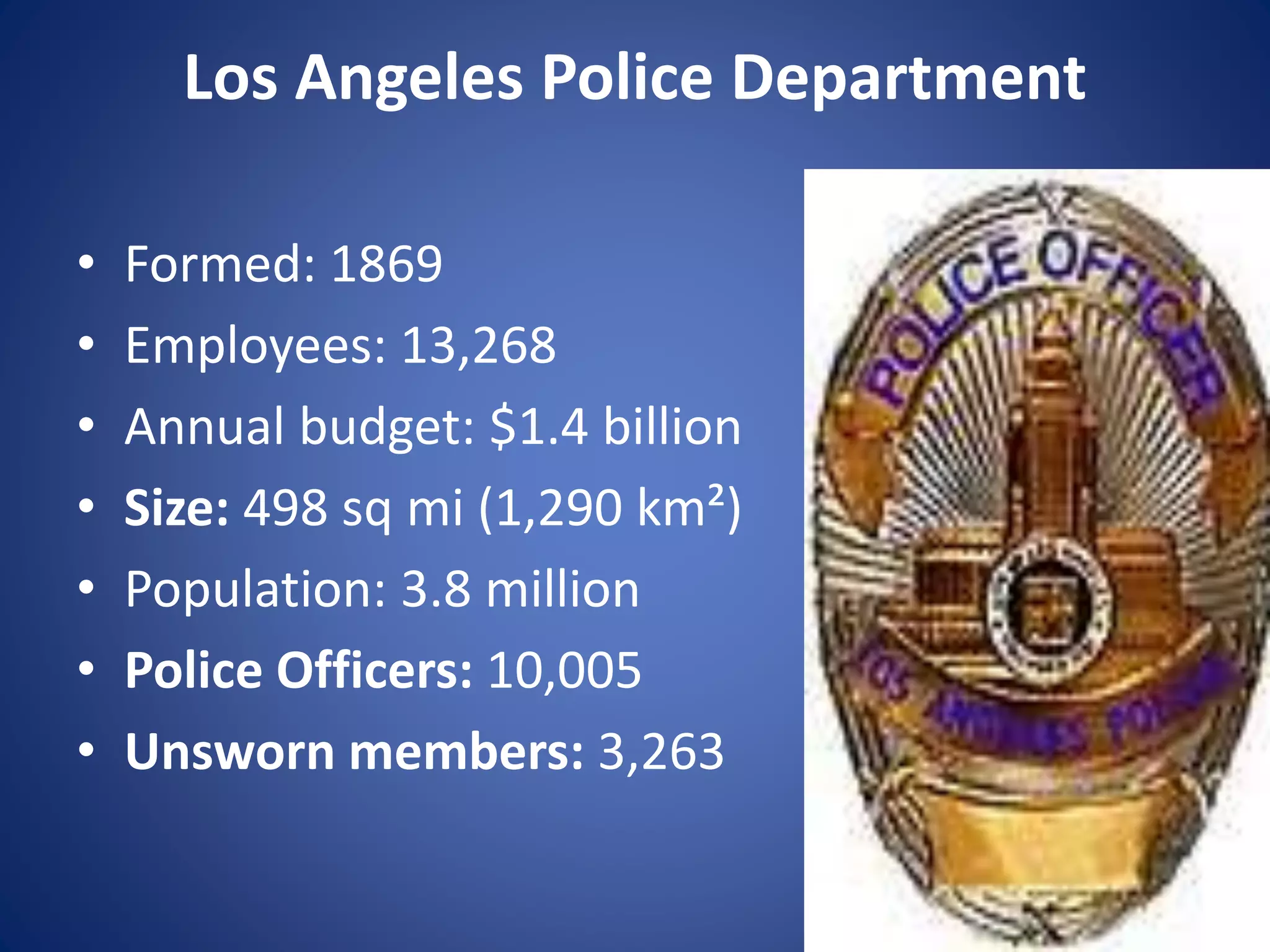 Los Angeles Police Department
• Formed: 1869
• Employees: 13,268
• Annual budget: $1.4 billion
• Size: 498 sq mi (1,290 km²)
• Population: 3.8 million
• Police Officers: 10,005
• Unsworn members: 3,263
 
