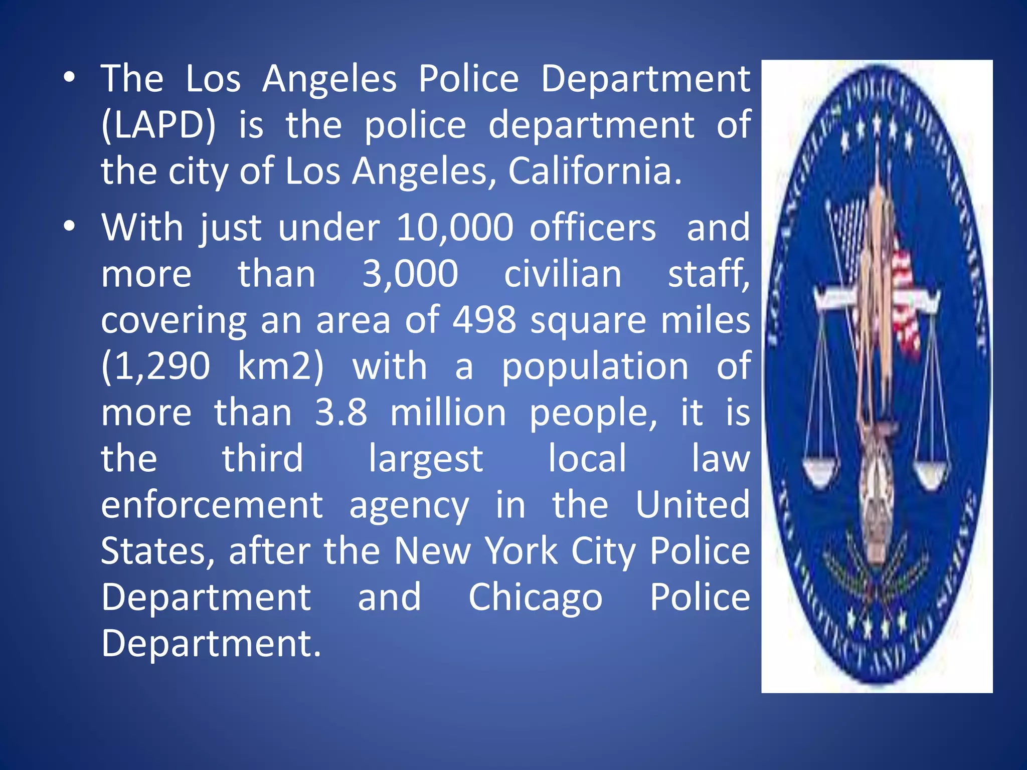 • The Los Angeles Police Department
(LAPD) is the police department of
the city of Los Angeles, California.
• With just under 10,000 officers and
more than 3,000 civilian staff,
covering an area of 498 square miles
(1,290 km2) with a population of
more than 3.8 million people, it is
the third largest local law
enforcement agency in the United
States, after the New York City Police
Department and Chicago Police
Department.
 