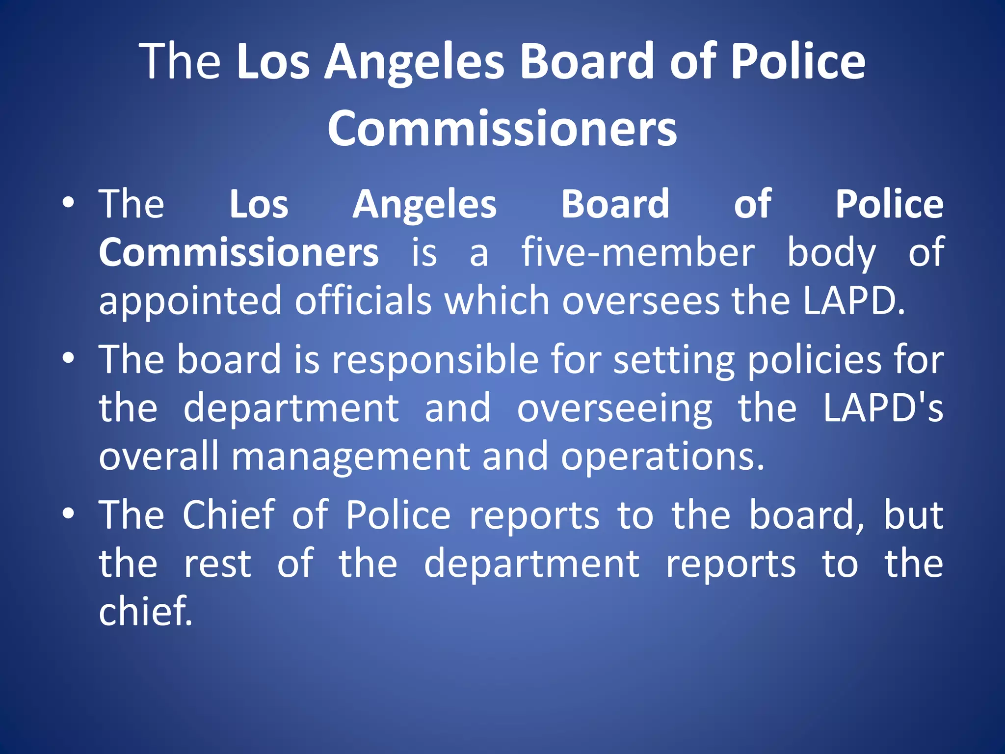 The Los Angeles Board of Police
Commissioners
• The Los Angeles Board of Police
Commissioners is a five-member body of
appointed officials which oversees the LAPD.
• The board is responsible for setting policies for
the department and overseeing the LAPD's
overall management and operations.
• The Chief of Police reports to the board, but
the rest of the department reports to the
chief.
 