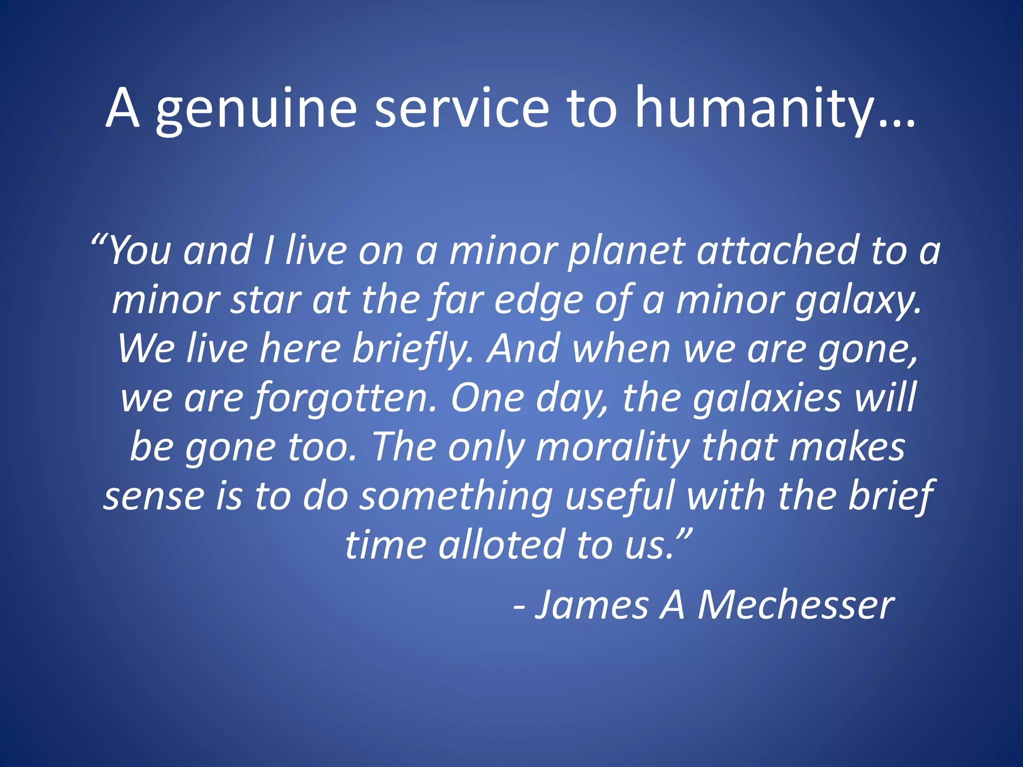 A genuine service to humanity…
“You and I live on a minor planet attached to a
minor star at the far edge of a minor galaxy.
We live here briefly. And when we are gone,
we are forgotten. One day, the galaxies will
be gone too. The only morality that makes
sense is to do something useful with the brief
time alloted to us.”
- James A Mechesser
 