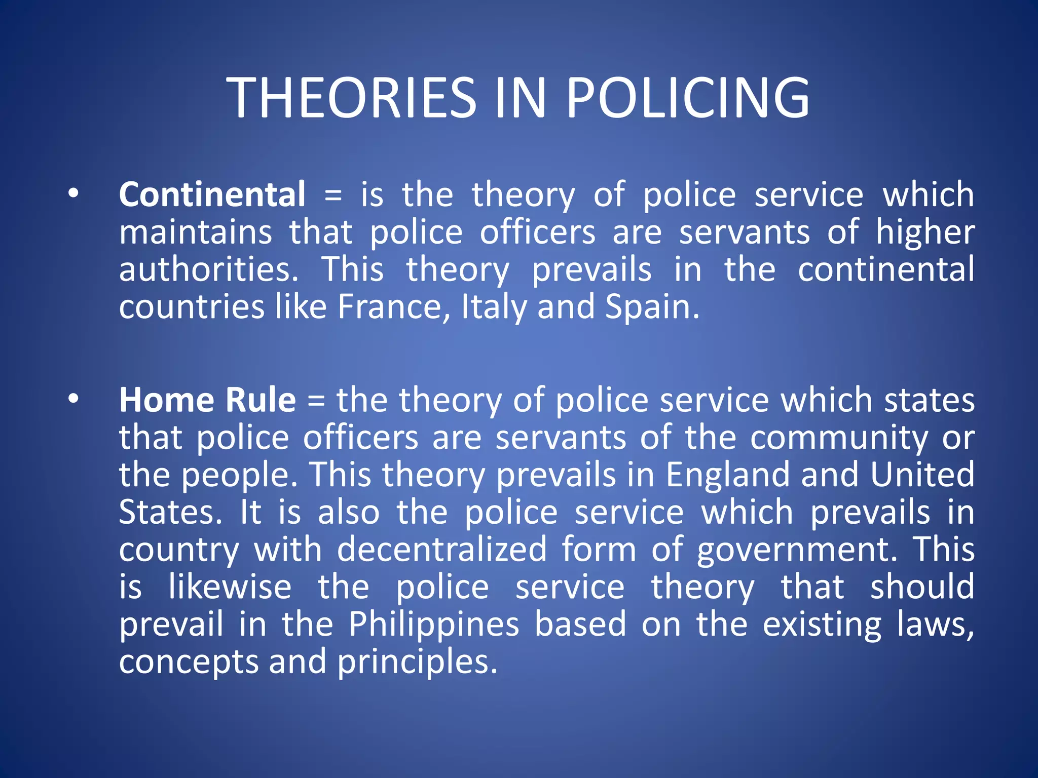 THEORIES IN POLICING
• Continental = is the theory of police service which
maintains that police officers are servants of higher
authorities. This theory prevails in the continental
countries like France, Italy and Spain.
• Home Rule = the theory of police service which states
that police officers are servants of the community or
the people. This theory prevails in England and United
States. It is also the police service which prevails in
country with decentralized form of government. This
is likewise the police service theory that should
prevail in the Philippines based on the existing laws,
concepts and principles.
 