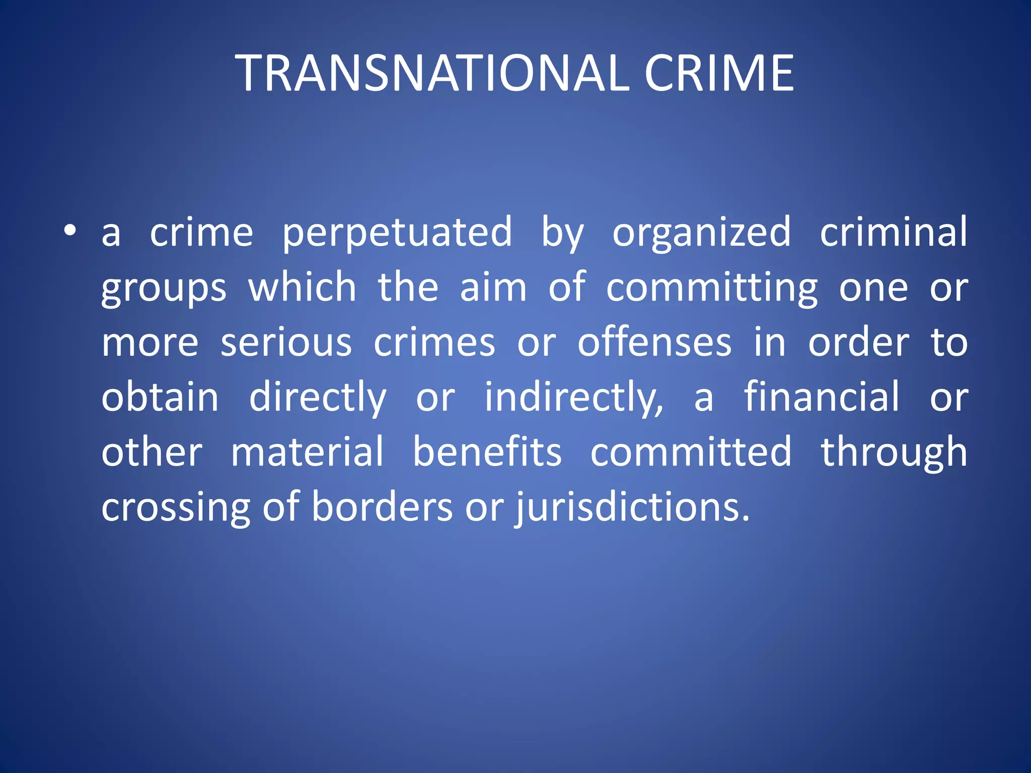 TRANSNATIONAL CRIME
• a crime perpetuated by organized criminal
groups which the aim of committing one or
more serious crimes or offenses in order to
obtain directly or indirectly, a financial or
other material benefits committed through
crossing of borders or jurisdictions.
 