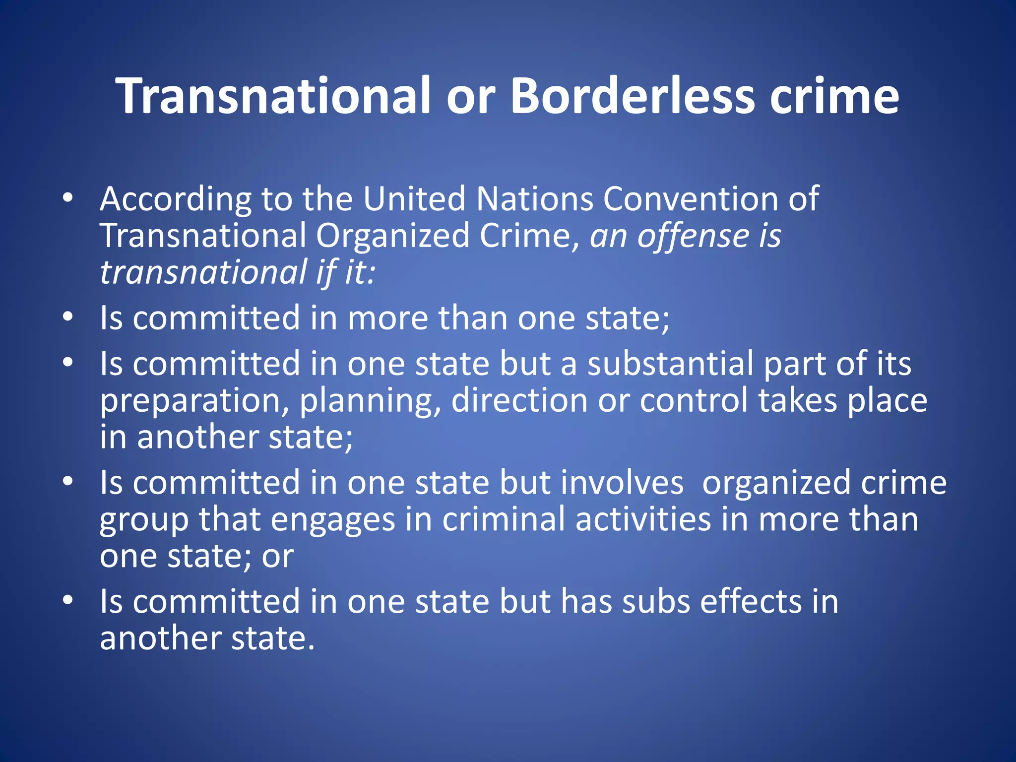 Transnational or Borderless crime
• According to the United Nations Convention of
Transnational Organized Crime, an offense is
transnational if it:
• Is committed in more than one state;
• Is committed in one state but a substantial part of its
preparation, planning, direction or control takes place
in another state;
• Is committed in one state but involves organized crime
group that engages in criminal activities in more than
one state; or
• Is committed in one state but has subs effects in
another state.
 