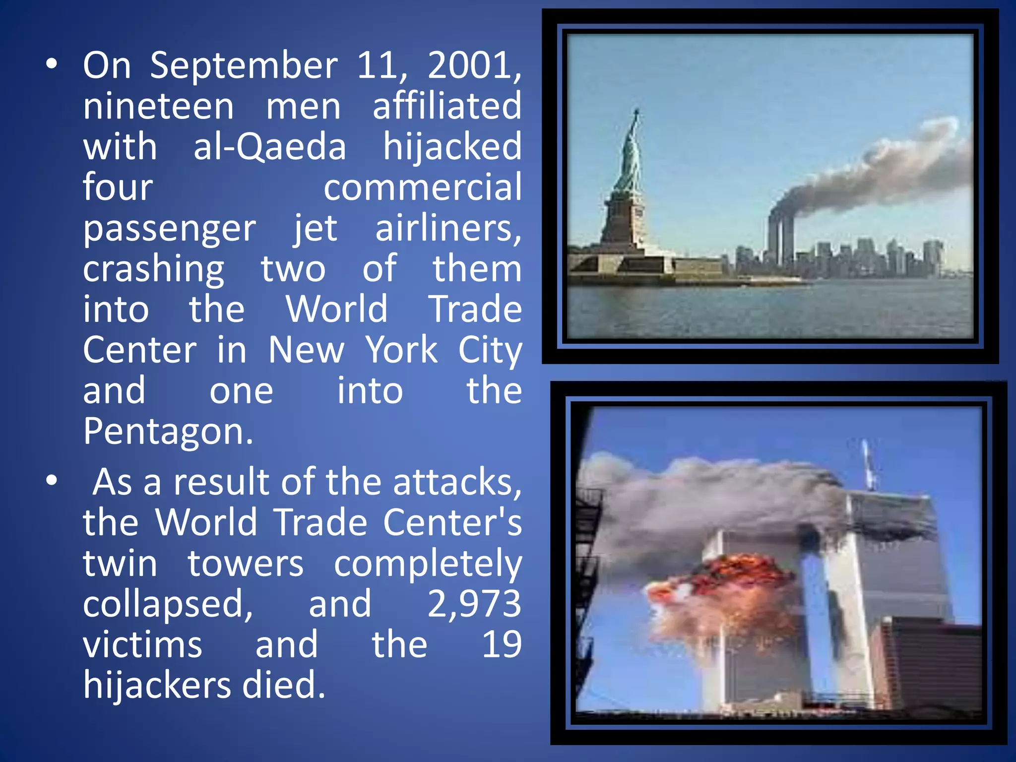 • On September 11, 2001,
nineteen men affiliated
with al-Qaeda hijacked
four commercial
passenger jet airliners,
crashing two of them
into the World Trade
Center in New York City
and one into the
Pentagon.
• As a result of the attacks,
the World Trade Center's
twin towers completely
collapsed, and 2,973
victims and the 19
hijackers died.
 