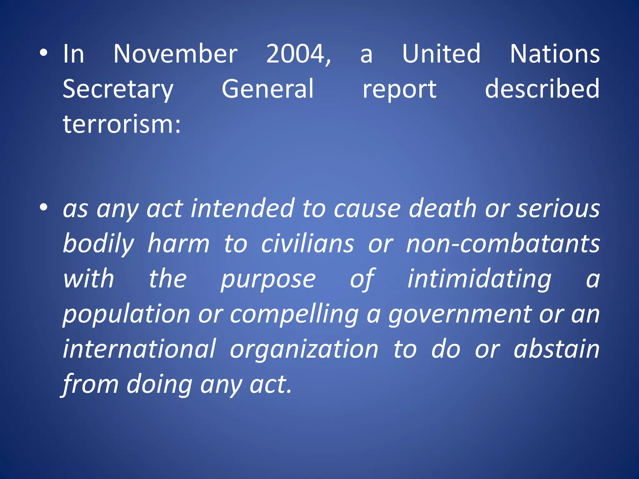 • In November 2004, a United Nations
Secretary General report described
terrorism:
• as any act intended to cause death or serious
bodily harm to civilians or non-combatants
with the purpose of intimidating a
population or compelling a government or an
international organization to do or abstain
from doing any act.
 
