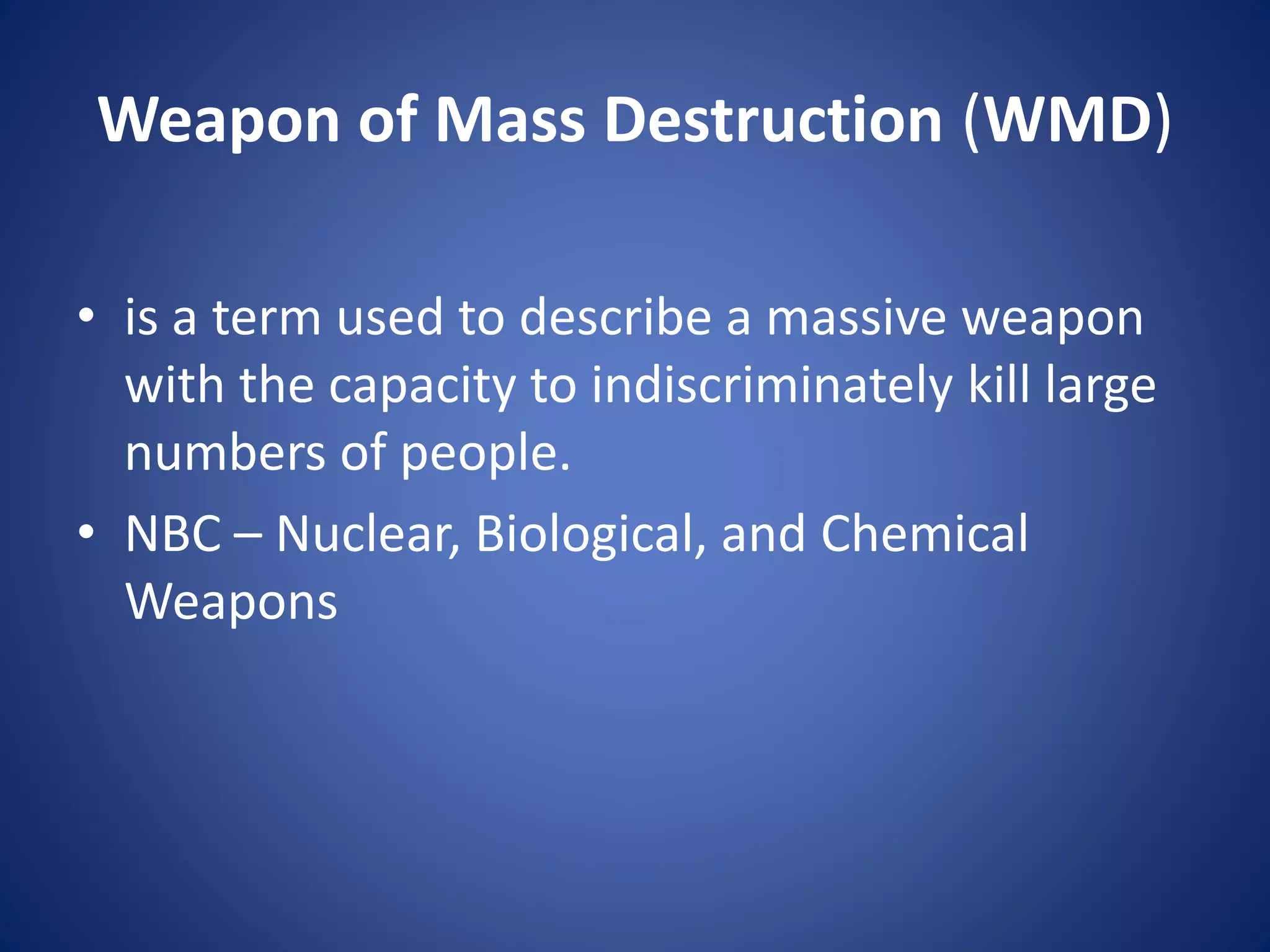 Weapon of Mass Destruction (WMD)
• is a term used to describe a massive weapon
with the capacity to indiscriminately kill large
numbers of people.
• NBC – Nuclear, Biological, and Chemical
Weapons
 