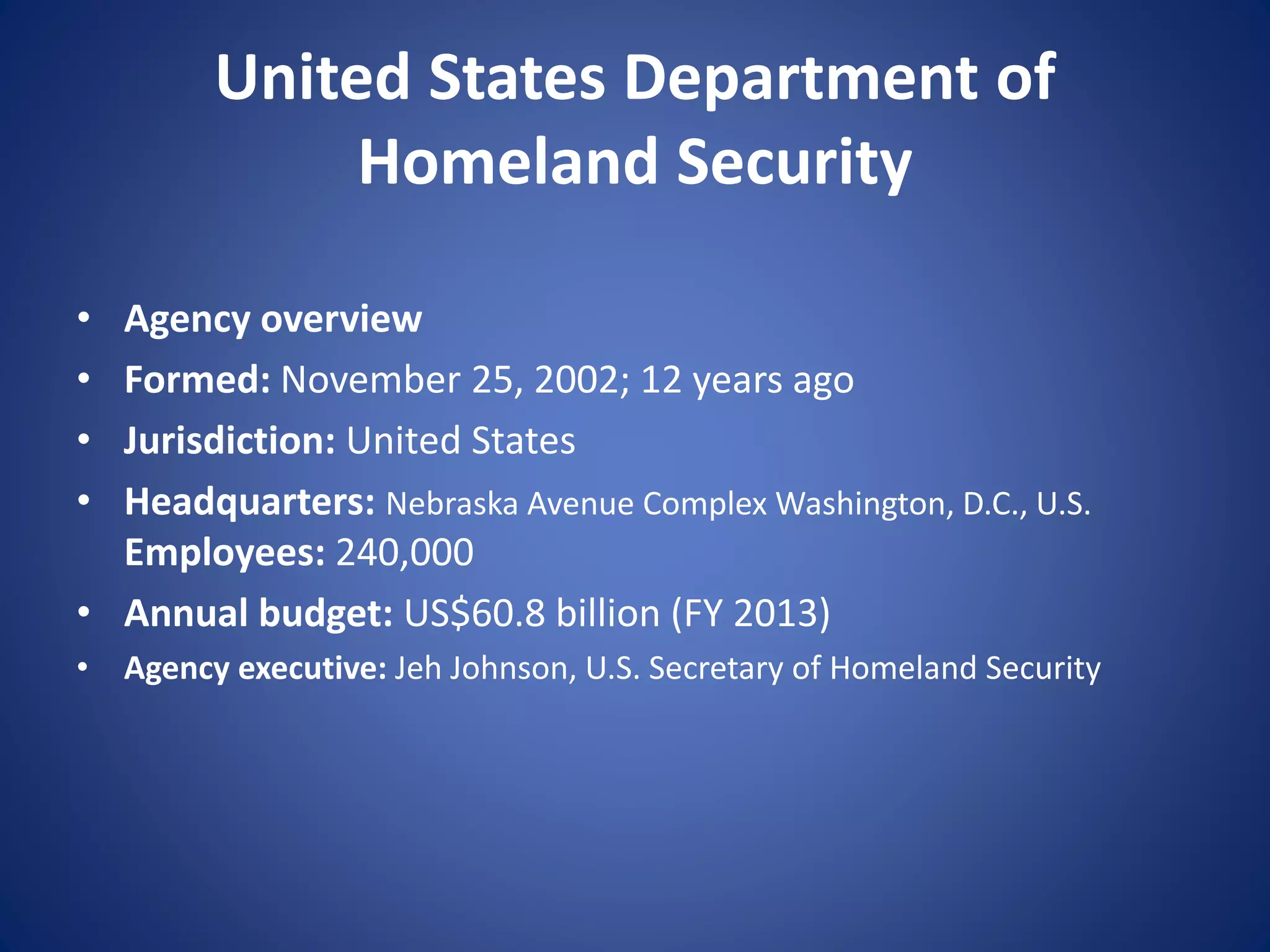 United States Department of
Homeland Security
• Agency overview
• Formed: November 25, 2002; 12 years ago
• Jurisdiction: United States
• Headquarters: Nebraska Avenue Complex Washington, D.C., U.S.
Employees: 240,000
• Annual budget: US$60.8 billion (FY 2013)
• Agency executive: Jeh Johnson, U.S. Secretary of Homeland Security
 