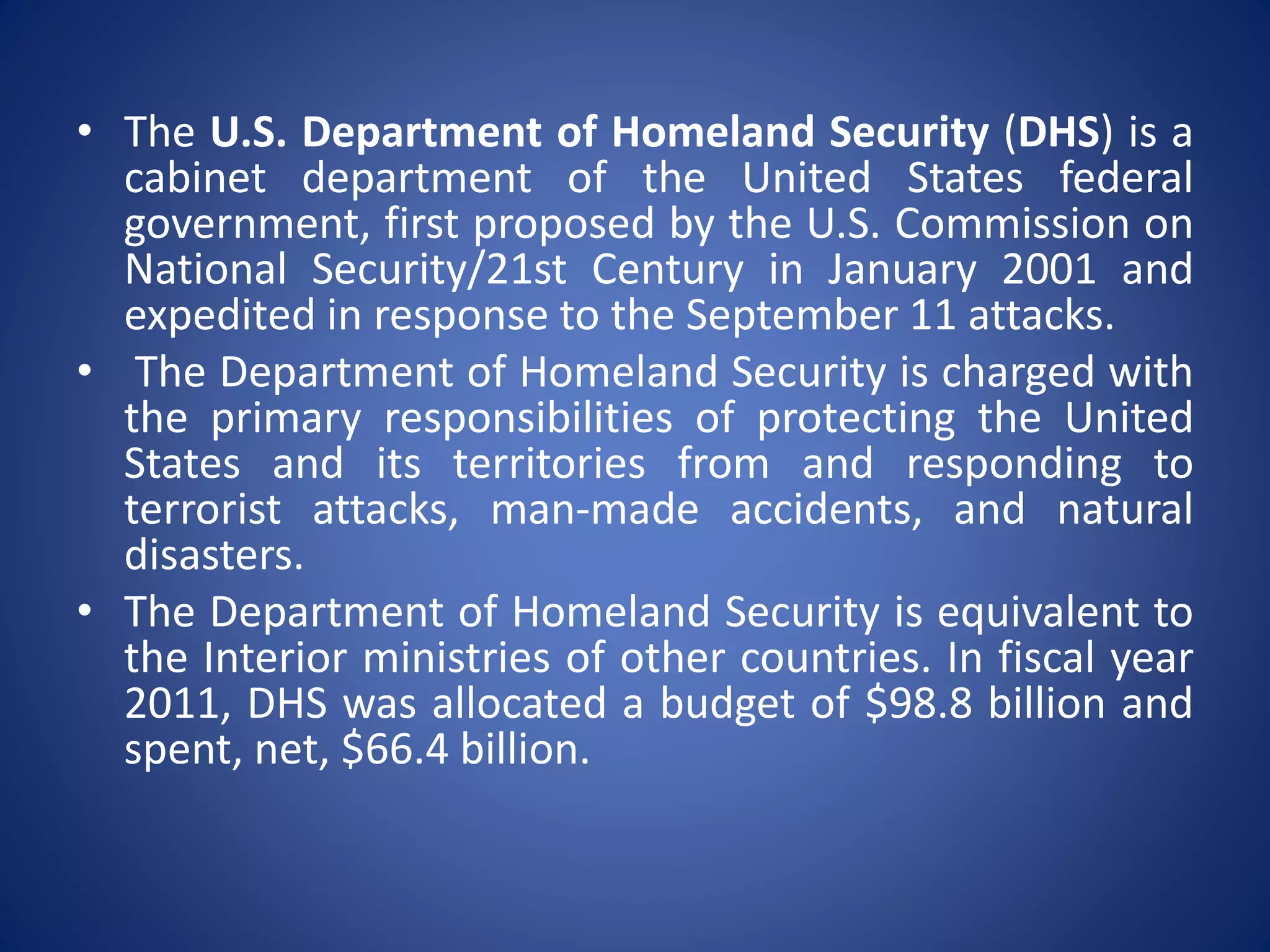 • The U.S. Department of Homeland Security (DHS) is a
cabinet department of the United States federal
government, first proposed by the U.S. Commission on
National Security/21st Century in January 2001 and
expedited in response to the September 11 attacks.
• The Department of Homeland Security is charged with
the primary responsibilities of protecting the United
States and its territories from and responding to
terrorist attacks, man-made accidents, and natural
disasters.
• The Department of Homeland Security is equivalent to
the Interior ministries of other countries. In fiscal year
2011, DHS was allocated a budget of $98.8 billion and
spent, net, $66.4 billion.
 