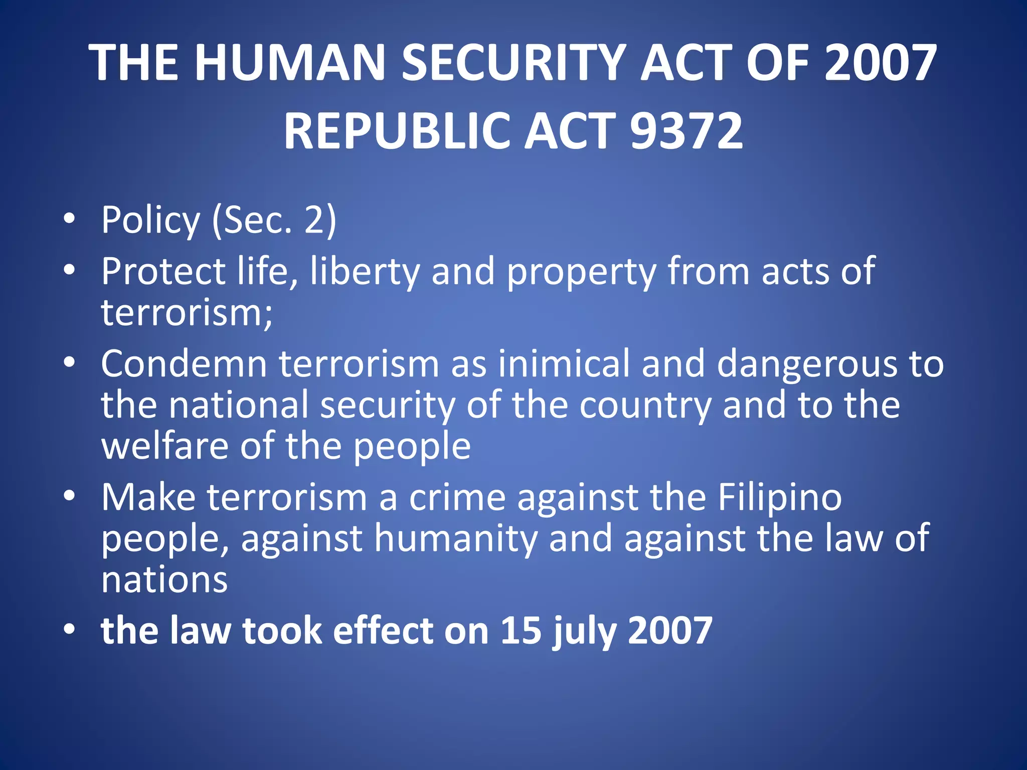 THE HUMAN SECURITY ACT OF 2007
REPUBLIC ACT 9372
• Policy (Sec. 2)
• Protect life, liberty and property from acts of
terrorism;
• Condemn terrorism as inimical and dangerous to
the national security of the country and to the
welfare of the people
• Make terrorism a crime against the Filipino
people, against humanity and against the law of
nations
• the law took effect on 15 july 2007
 