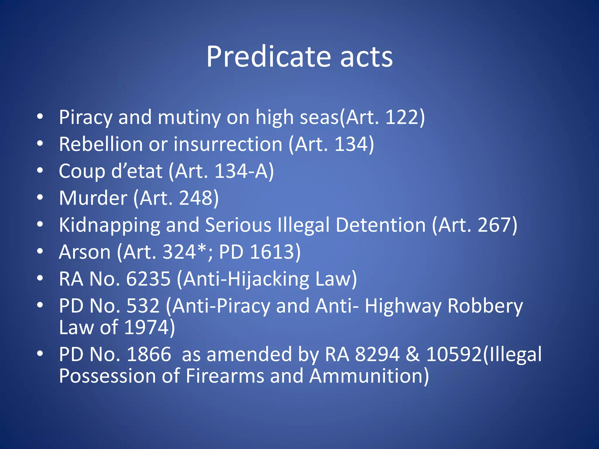 Predicate acts
• Piracy and mutiny on high seas(Art. 122)
• Rebellion or insurrection (Art. 134)
• Coup d’etat (Art. 134-A)
• Murder (Art. 248)
• Kidnapping and Serious Illegal Detention (Art. 267)
• Arson (Art. 324*; PD 1613)
• RA No. 6235 (Anti-Hijacking Law)
• PD No. 532 (Anti-Piracy and Anti- Highway Robbery
Law of 1974)
• PD No. 1866 as amended by RA 8294 & 10592(Illegal
Possession of Firearms and Ammunition)
 